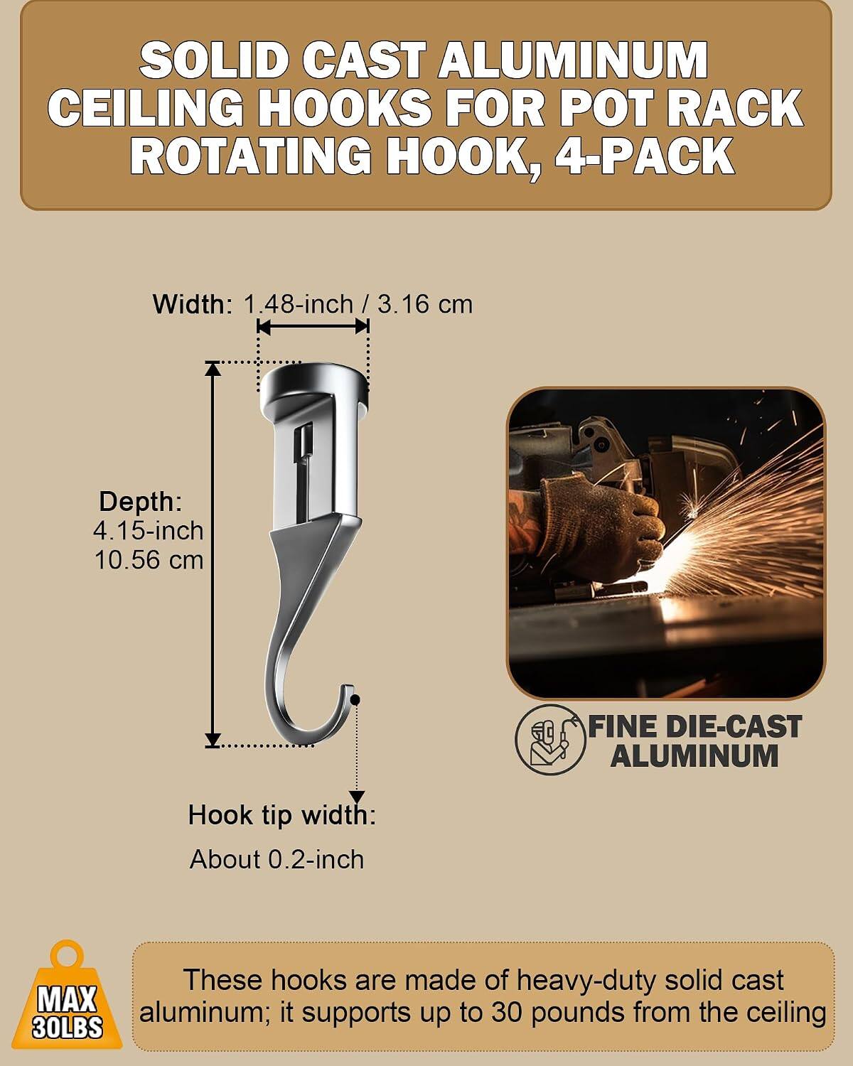 SOLID CAST ALUMINUM CEILING HOOKS FOR POT RACK ROTATING HOOK, 4-PACK

Width: 1.48-inch / 3.16 cm
Depth: 4.15-inch / 10.56 cm
Hook tip width: About 0.2-inch

These hooks are made of heavy-duty solid cast aluminum; it supports up to 30 pounds from the ceiling