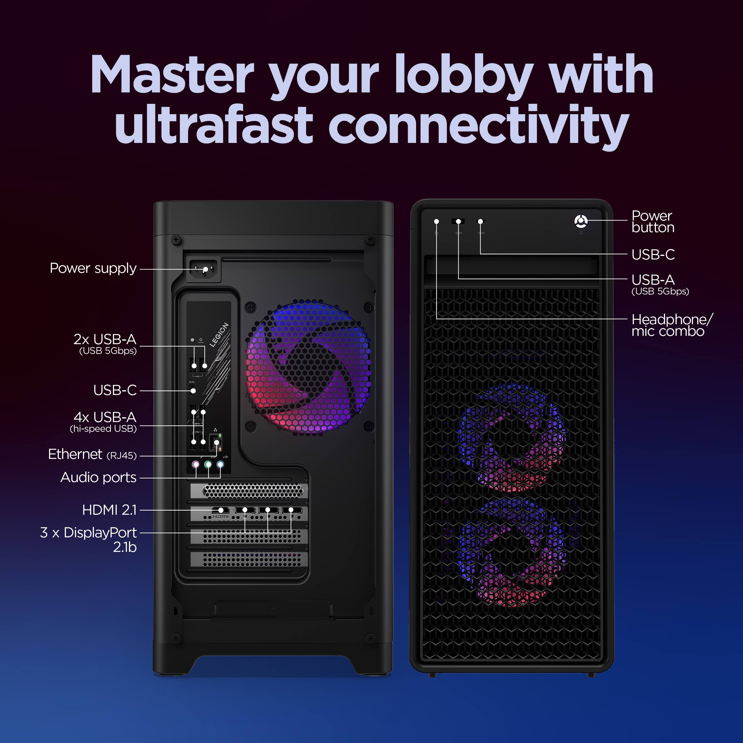 Master your lobby with ultrafast connectivity

- Power supply
- 2x USB-A (USB 5Gbps)
- USB-C
- 4x USB-A (hi-speed USB)
- Ethernet (RJ45)
- Audio ports
- HDMI 2.1
- 3 x DisplayPort 2.1b

- Power button
- USB-C
- USB-A (USB 5Gbps)
- Headphone/ mic combo