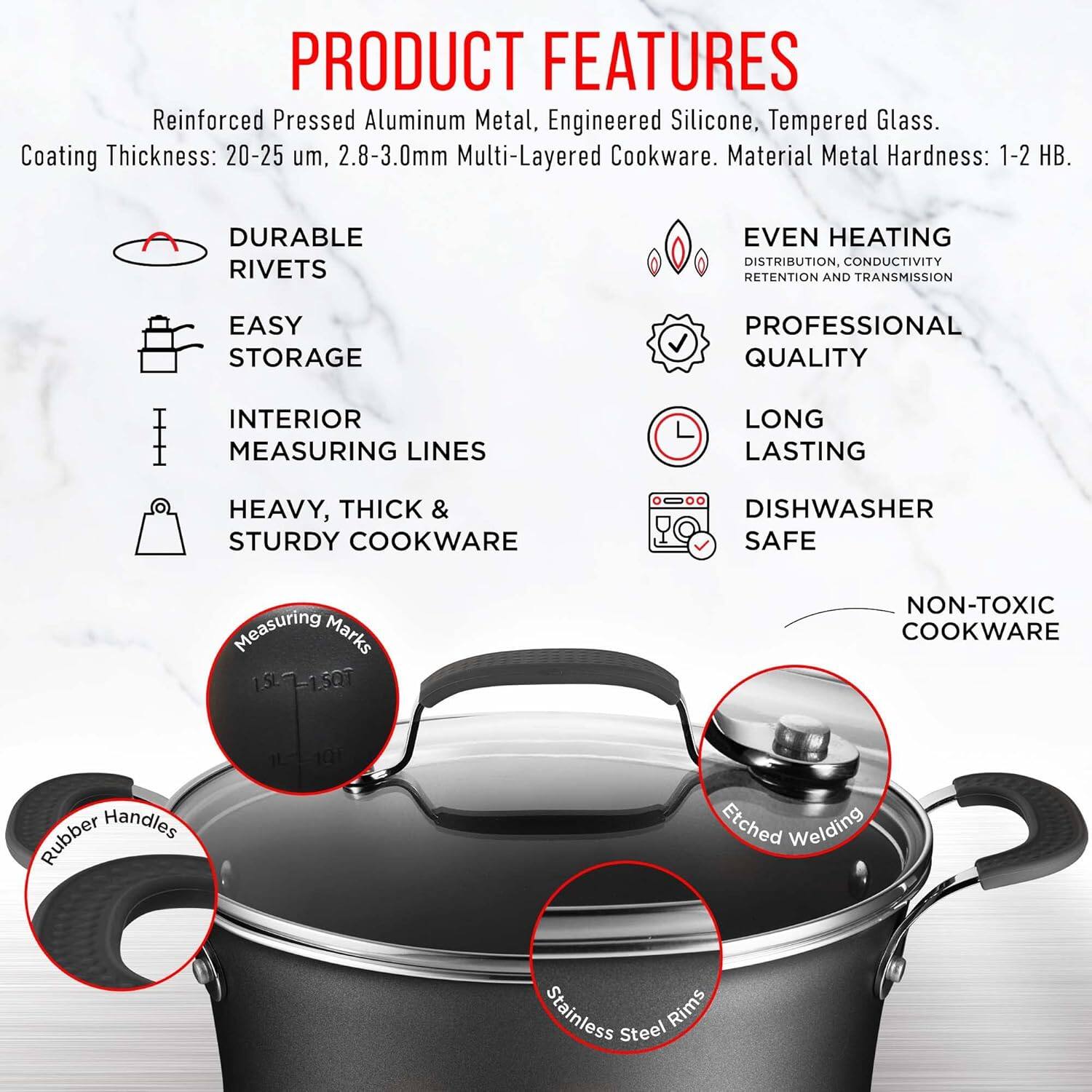 **PRODUCT FEATURES**

- Reinforced Pressed Aluminum Metal, Engineered Silicone, Tempered Glass.
- Coating Thickness: 20-25 µm, 2.8-3.0mm Multi-Layered Cookware.
- Material Metal Hardness: 1-2 HB.

**DURABLE RIVETS**

**EVEN HEATING DISTRIBUTION, CONDUCTIVITY RETENTION AND TRANSMISSION**

**EASY STORAGE**

**PROFESSIONAL QUALITY**

**INTERIOR MEASURING LINES**

**LONG LASTING**

**HEAVY, THICK & STURDY COOKWARE**

**DISHWASHER SAFE**

**NON-TOXIC COOKWARE**

- Measuring Marks: 1.5L, 1.50L
- Rubber Handles
- Etched Welding
- Stainless Steel Rims