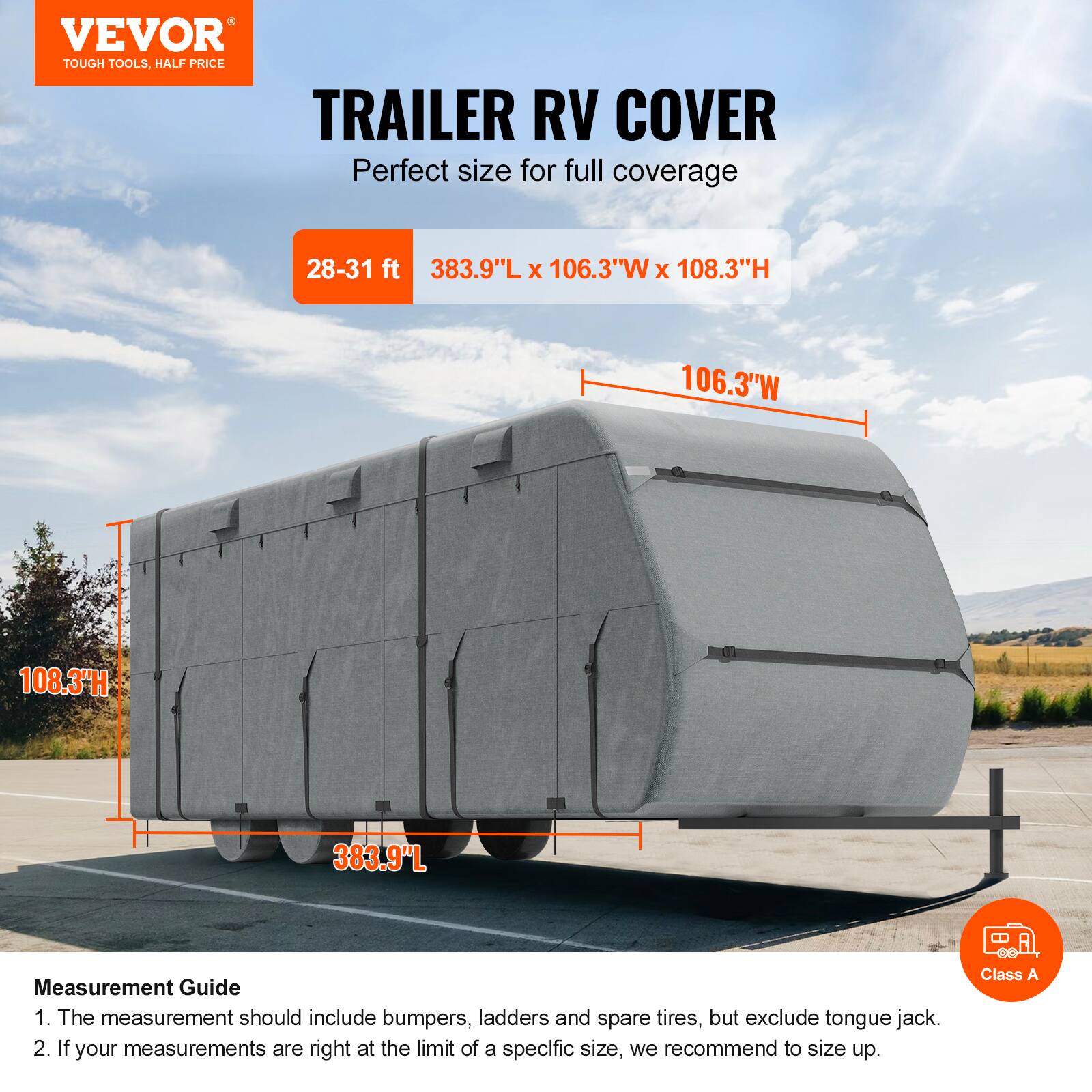 VEVOR TOUGH TOOLS. HALF PRICE TRAILER RV COVER

Perfect size for full coverage

28-31 ft
383.9"L x 106.3"W x 108.3"H

Measurement Guide
1. The measurement should include bumpers, ladders and spare tires, but exclude tongue jack.
2. If your measurements are right at the limit of a specific size, we recommend to size up.

Class A