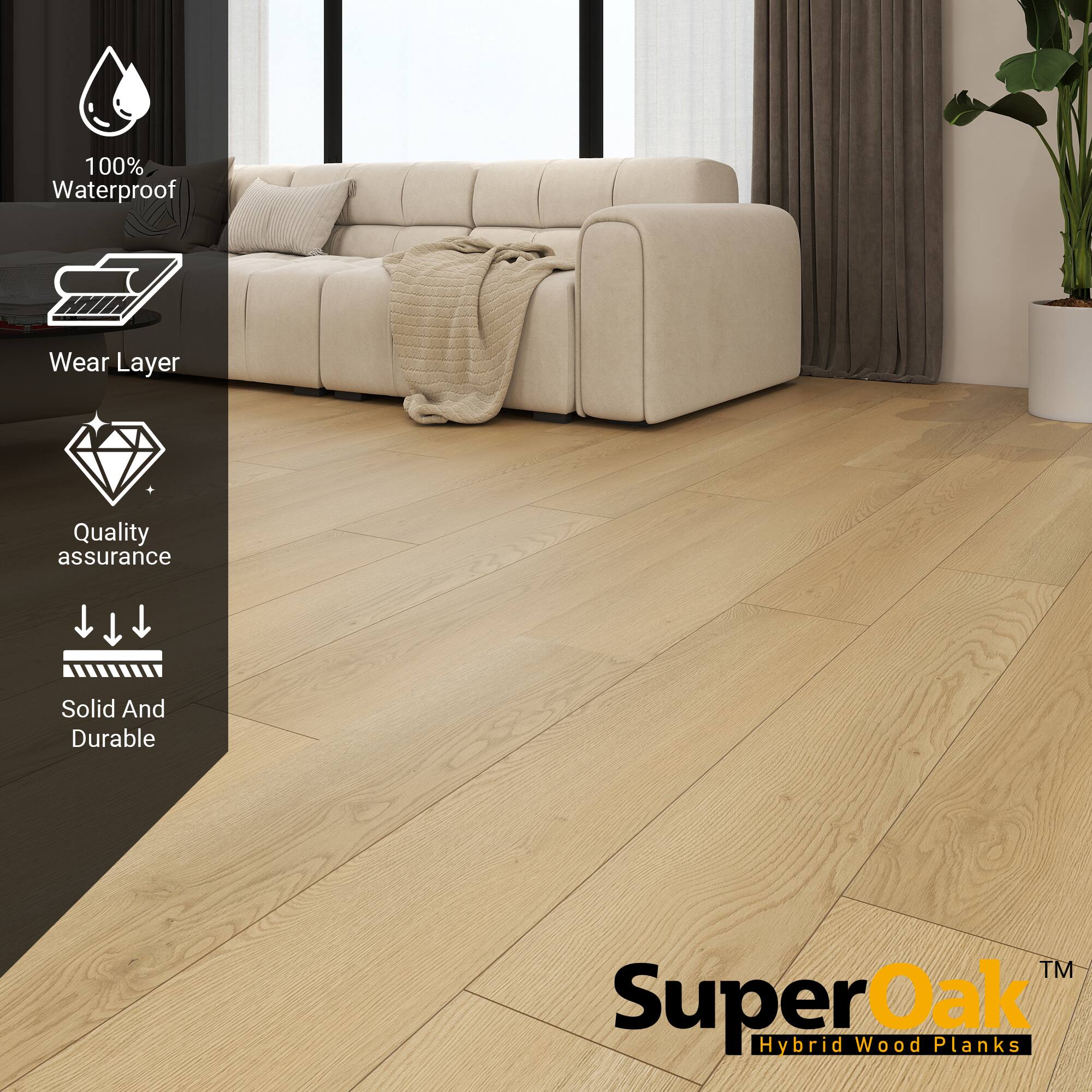 100% Waterproof  
Wear Layer  
Quality assurance  
Solid And Durable  

SuperOak™  
Hybrid Wood Planks
