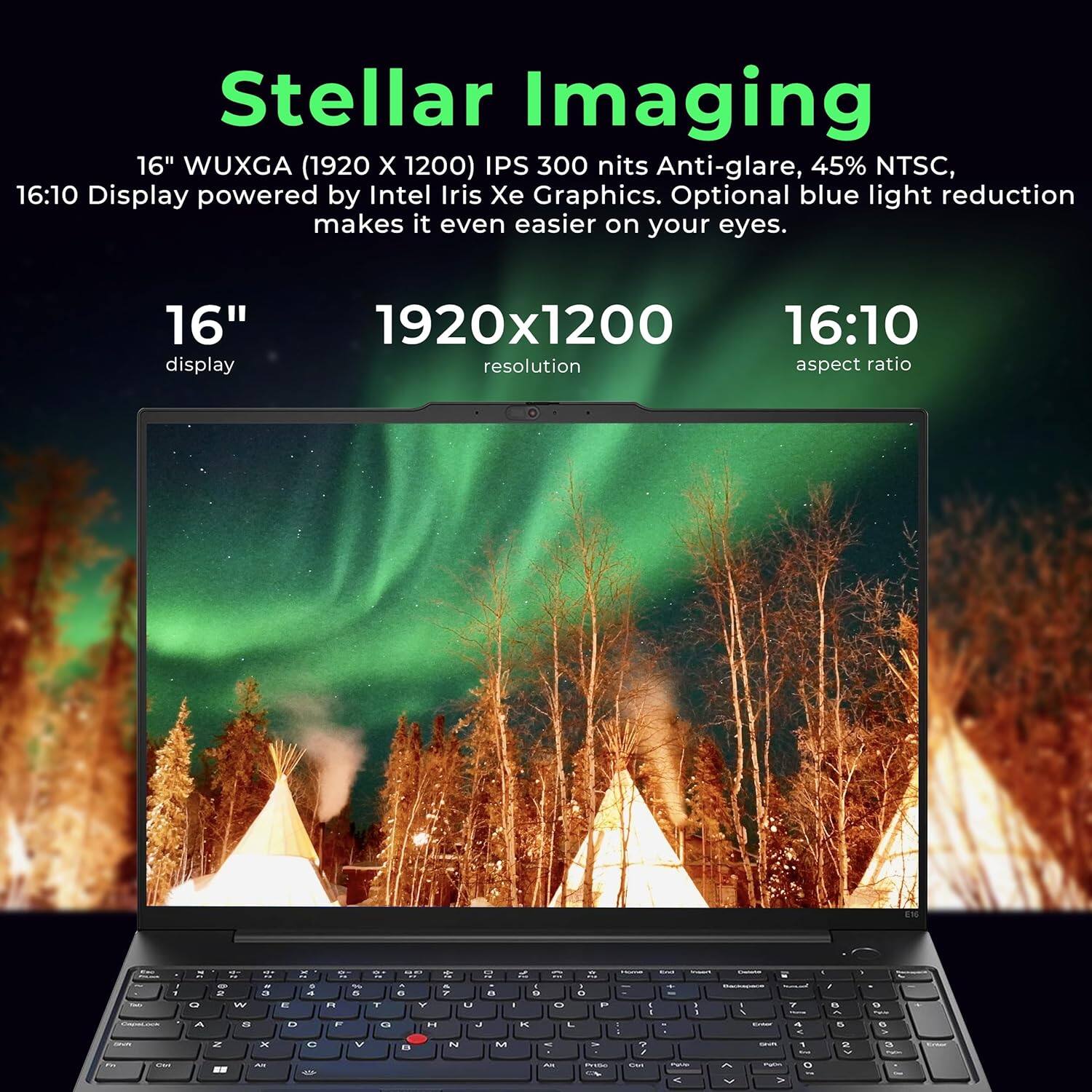 Stellar Imaging

16" WUXGA (1920 x 1200) IPS 300 nits Anti-glare, 45% NTSC, 16:10 Display powered by Intel Iris Xe Graphics. Optional blue light reduction makes it even easier on your eyes.

16" display
1920x1200 resolution
16:10 aspect ratio