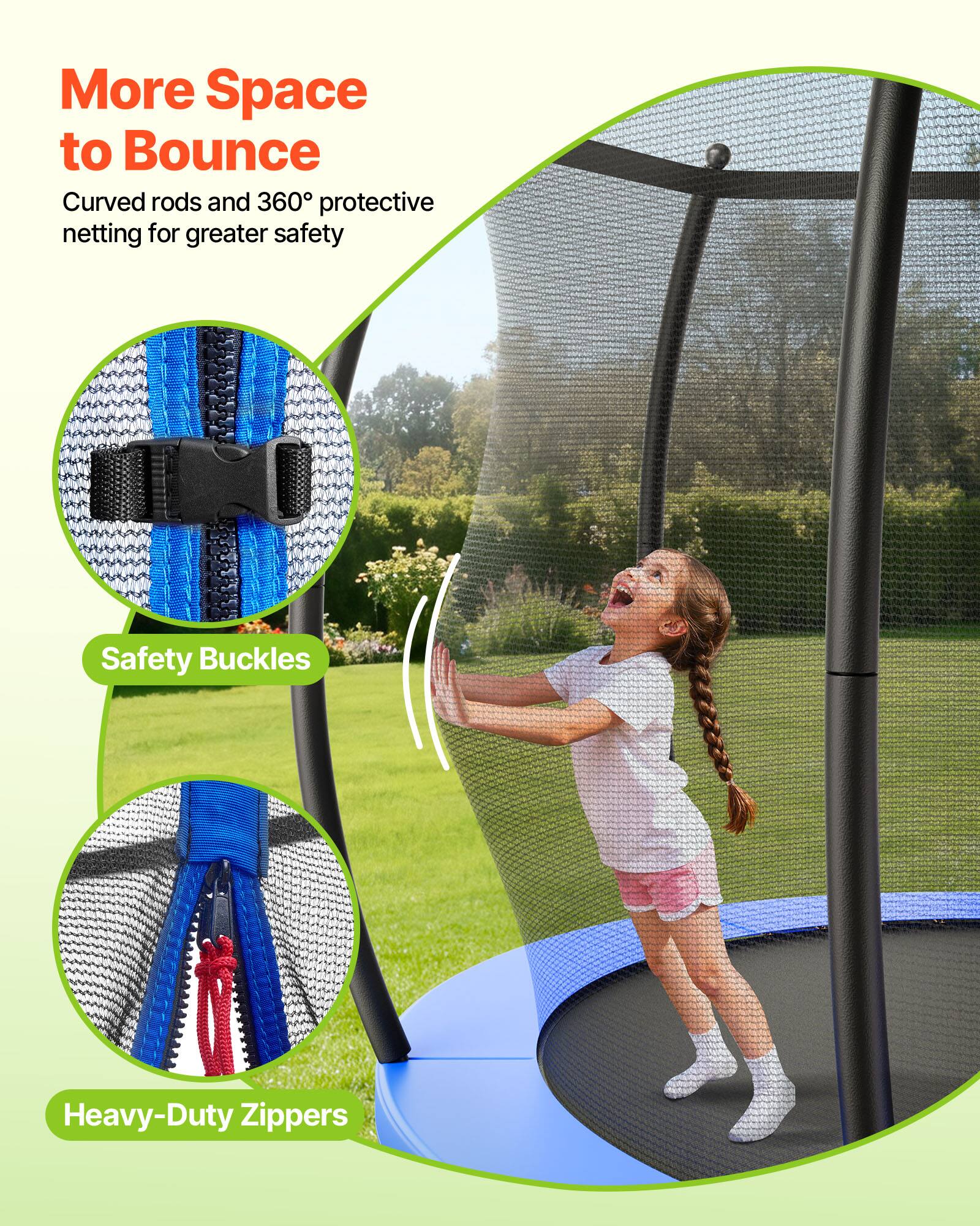 More Space to Bounce  
Curved rods and 360° protective netting for greater safety  

Safety Buckles  
Heavy-Duty Zippers