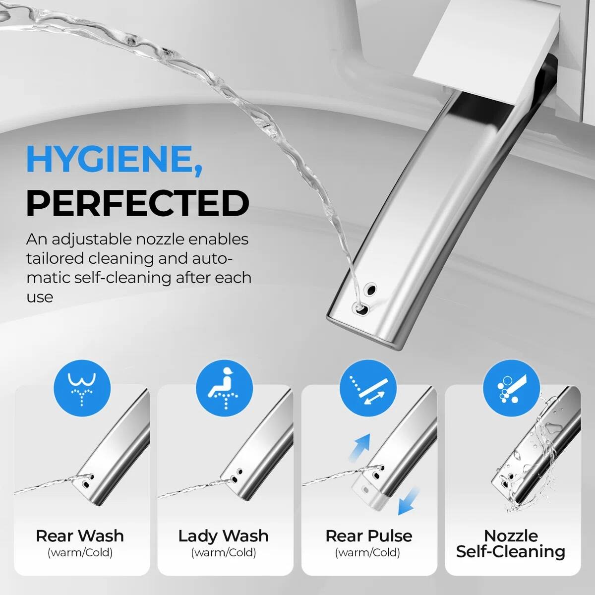 HYGIENE, PERFECTED

An adjustable nozzle enables tailored cleaning and automatic self-cleaning after each use

- Rear Wash (warm/Cold)
- Lady Wash (warm/Cold)
- Rear Pulse (warm/Cold)
- Nozzle Self-Cleaning