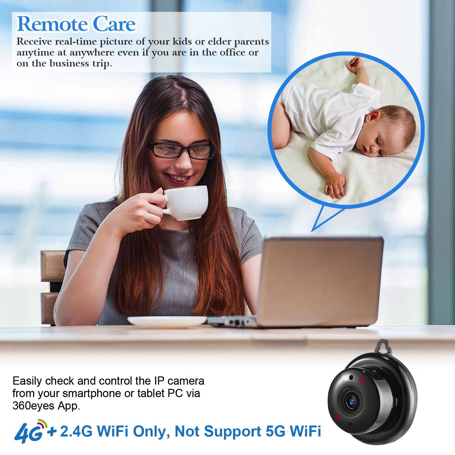 Remote Care

Receive real-time picture of your kids or elder parents anytime at anywhere even if you are in the office or on the business trip.

Easily check and control the IP camera from your smartphone or tablet PC via 360eyes App.

4G + 2.4G WiFi Only, Not Support 5G WiFi