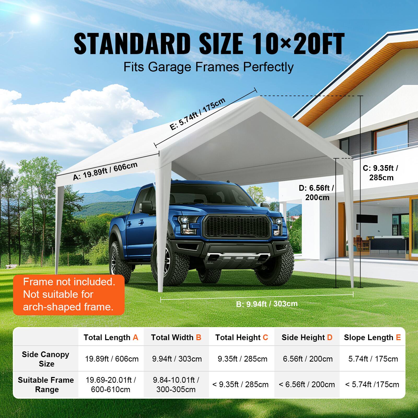 STANDARD SIZE 10x20FT Fits Garage Frames Perfectly

Frame not included. Not suitable for arch-shaped frame.

Side Canopy Size: 19.89ft / 606cm, 9.94ft / 303cm, 9.35ft / 285cm, 6.56ft / 200cm, 5.74ft / 175cm

Suitable Frame Range: 19.69-20.01ft / 9.84-10.01ft, < 9.35ft / 285cm, 6.56ft / 200cm, 5.74ft / 175cm

Total Length A: 19.89ft / 606cm
Total Width B: 9.94ft / 303cm
Total Height C: 9.35ft / 285cm
Side Height D: 6.56ft / 200cm
Slope Length E: 5.74ft / 175cm