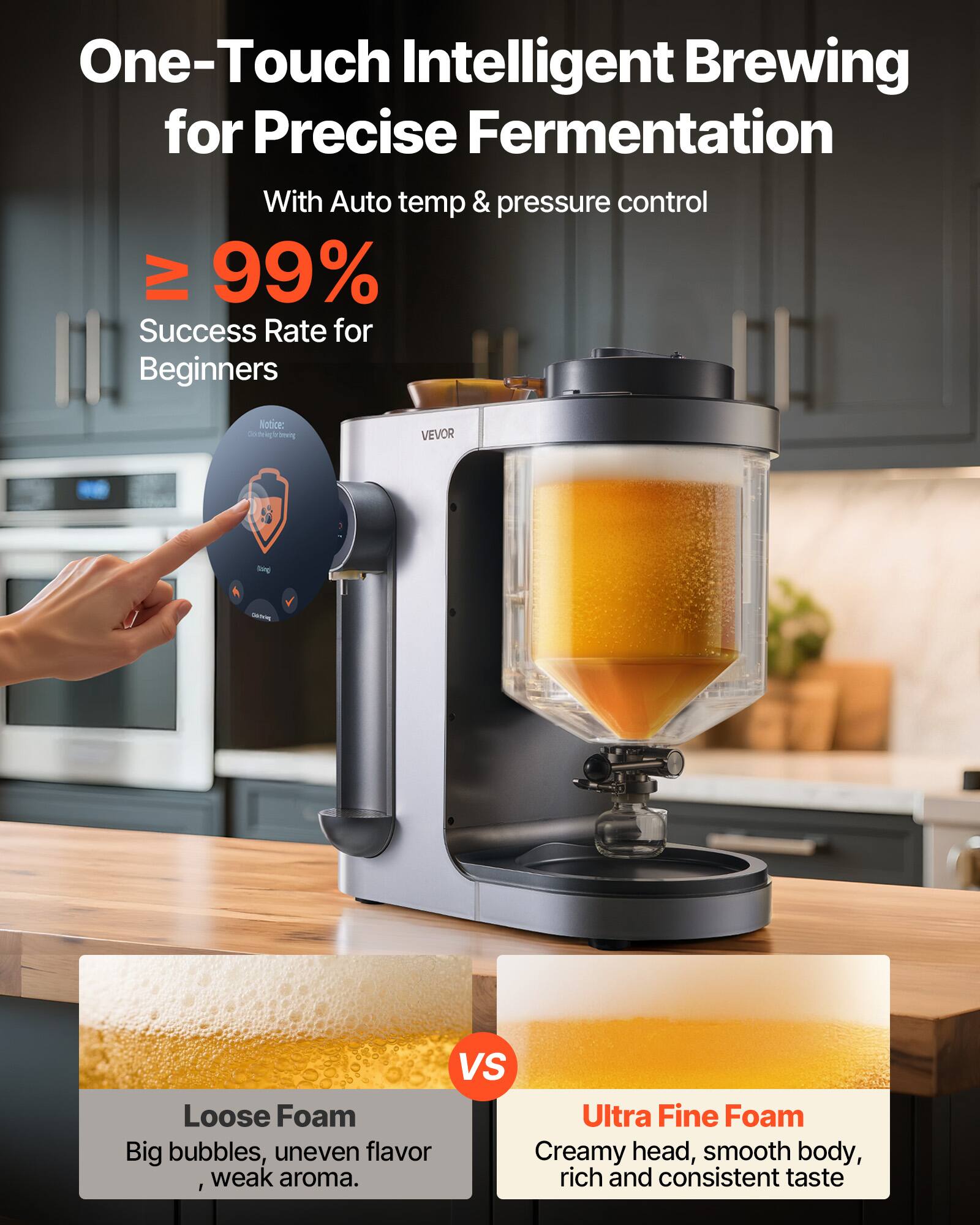 One-Touch Intelligent Brewing for Precise Fermentation  
With Auto temp & pressure control  

≥ 99% Success Rate for Beginners  

Notice: godgevt0 yunt VEVOR  

Loose Foam  
Big bubbles, uneven flavor, weak aroma.  

VS  

Ultra Fine Foam  
Creamy head, smooth body, rich and consistent taste