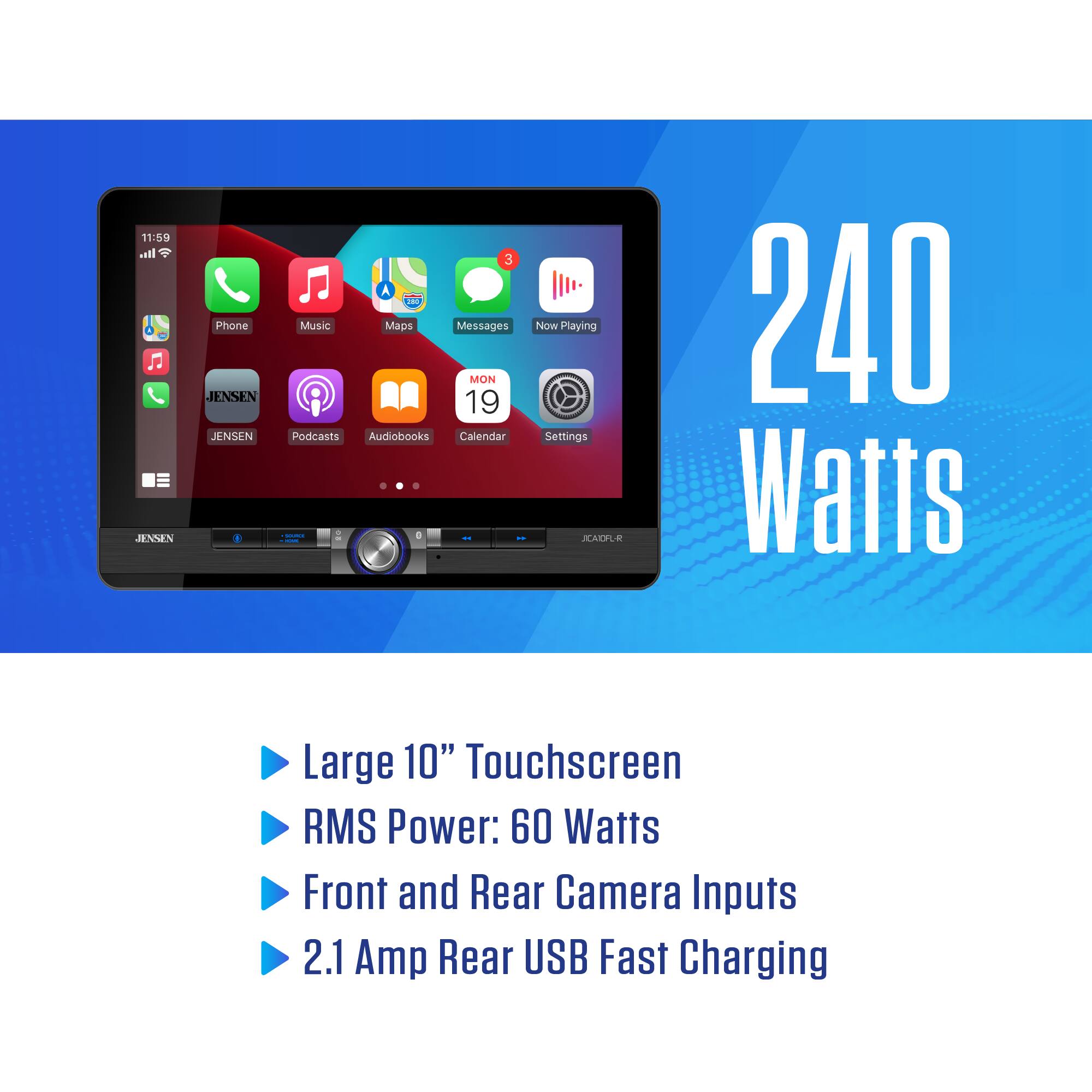 11:59  
JENSEN  
Phone JENSEN JENSEN 3 A Ta Music Maps Messages MON 19 Podcasts Audiobooks Calendar - | 1 I Now Playing Settings RALI .  
240 Watts  
Large 10" Touchscreen  
RMS Power: 60 Watts  
Front and Rear Camera Inputs  
2.1 Amp Rear USB Fast Charging