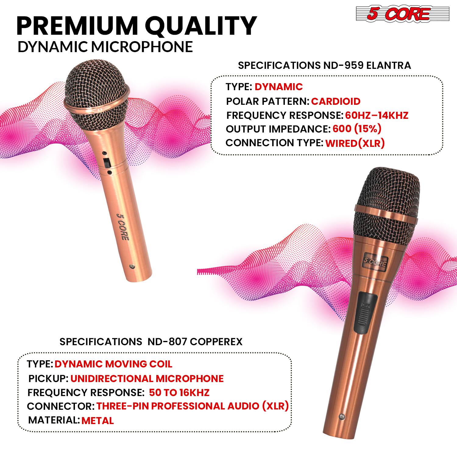 **PREMIUM QUALITY DYNAMIC MICROPHONE**

**5 CORE**

**SPECIFICATIONS ND-959 ELANTRA**
- TYPE: DYNAMIC
- POLAR PATTERN: CARDIOID
- FREQUENCY RESPONSE: 60HZ-14KHZ
- OUTPUT IMPEDANCE: 600 (15%)
- CONNECTION TYPE: WIRED (XLR)

**SPECIFICATIONS ND-807 COPPEREX**
- TYPE: DYNAMIC MOVING COIL
- PICKUP: UNIDIRECTIONAL MICROPHONE
- FREQUENCY RESPONSE: 50 TO 16KHZ
- CONNECTOR: THREE-PIN PROFESSIONAL AUDIO (XLR)
- MATERIAL: METAL
