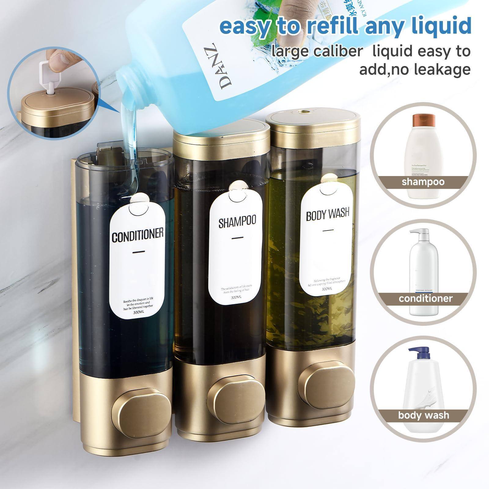 Easy to refill any liquid  
Large caliber liquid easy to add, no leakage  

- Conditioner  
- Shampoo  
- Body Wash  

Shampoo  
Conditioner  
Body Wash