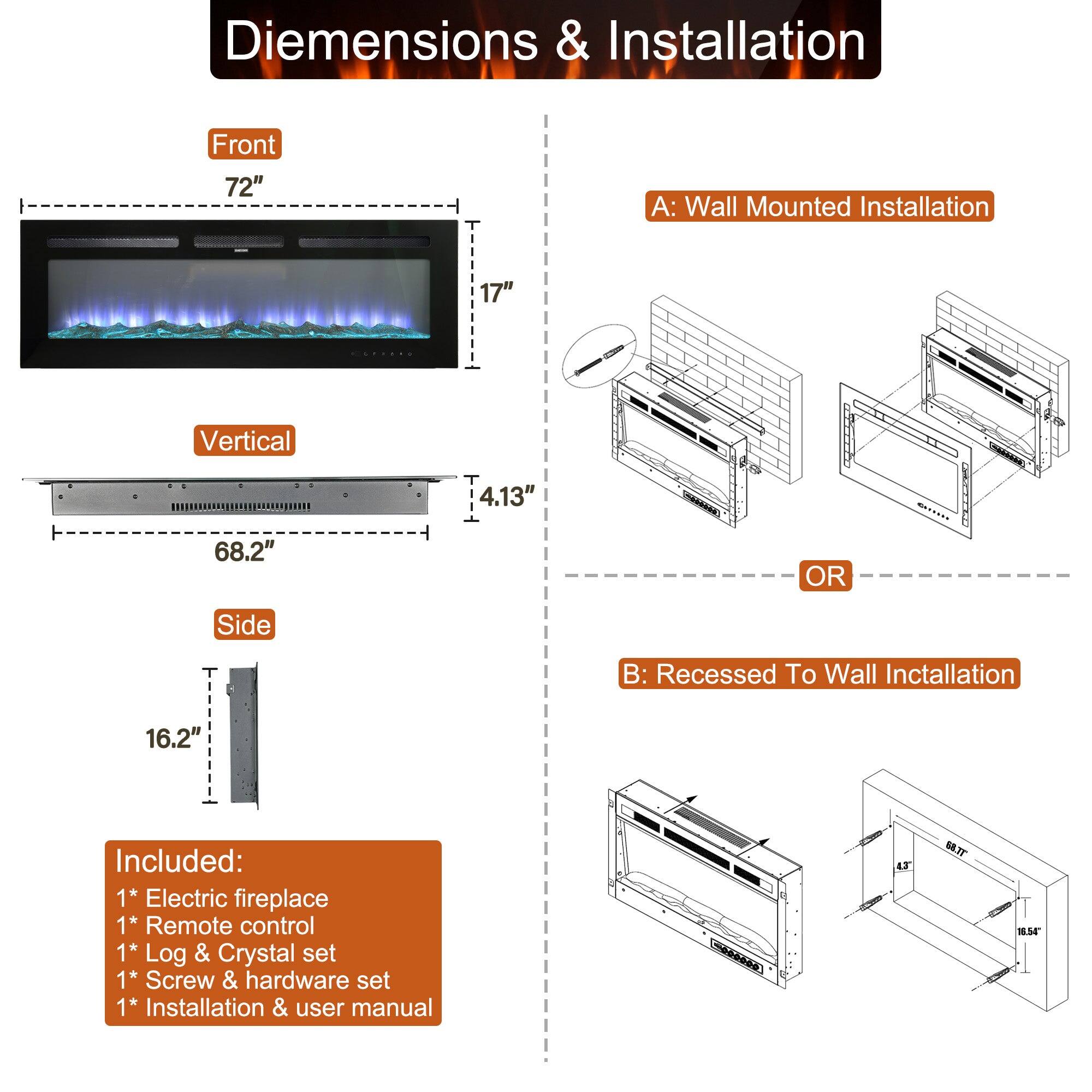Diemensions & Installation
Front 72"
A: Wall Mounted Installation 17"
Vertical 4.13"
68.2"
OR
B: Recessed To Wall Inctallation 16.2"
Included:
1* Electric fireplace
1* Remote control
1* Log & Crystal set
1* Screw & hardware set
1* Installation & user manual