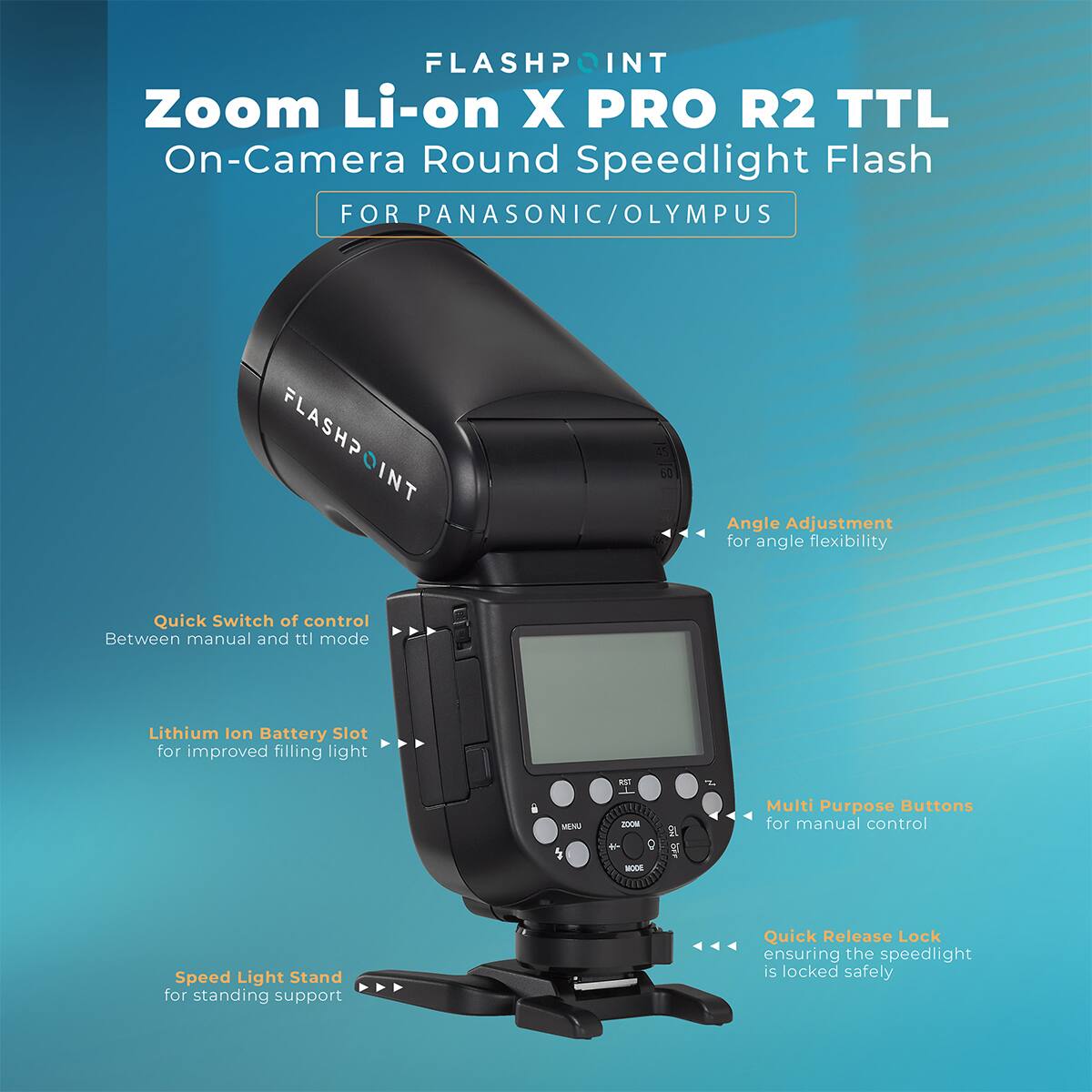 FLASHPOINT Zoom Li-on X PRO R2 TTL On-Camera Round Speedlight Flash FOR PANASONIC/OLYMPUS

- FLASHPOINT
- Quick Switch of control Between manual and ttl mode
- Angle Adjustment for angle flexibility
- Lithium Ion Battery Slot for improved filling light
- Multi Purpose Buttons for manual control
- Speed Light Stand for AA standing support
- Quick Release Lock AAA ensuring the speedlight is locked safely