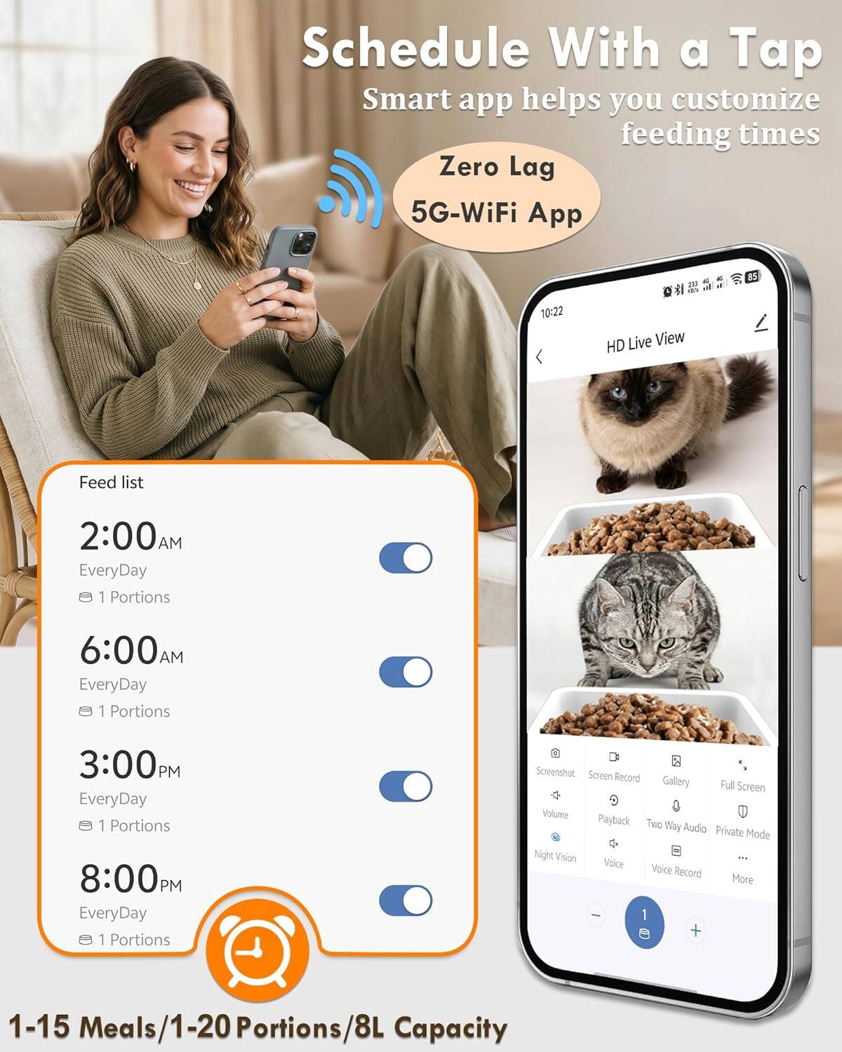 Schedule With a Tap Smart app helps you customize feeding times Zero Lag 5G-WiFi App

Feed list
2:00 AM EveryDay 1 Portions
6:00 AM EveryDay 1 Portions
3:00 PM EveryDay 1 Portions
8:00 PM EveryDay 1 Portions

HD Live View

Screenshot Screen Record Gallery Full Screen Volume Playback Two Way Audio Private Mode Night Vision Voice Voice Record More

1-15 Meals/1-20 Portions/8L Capacity