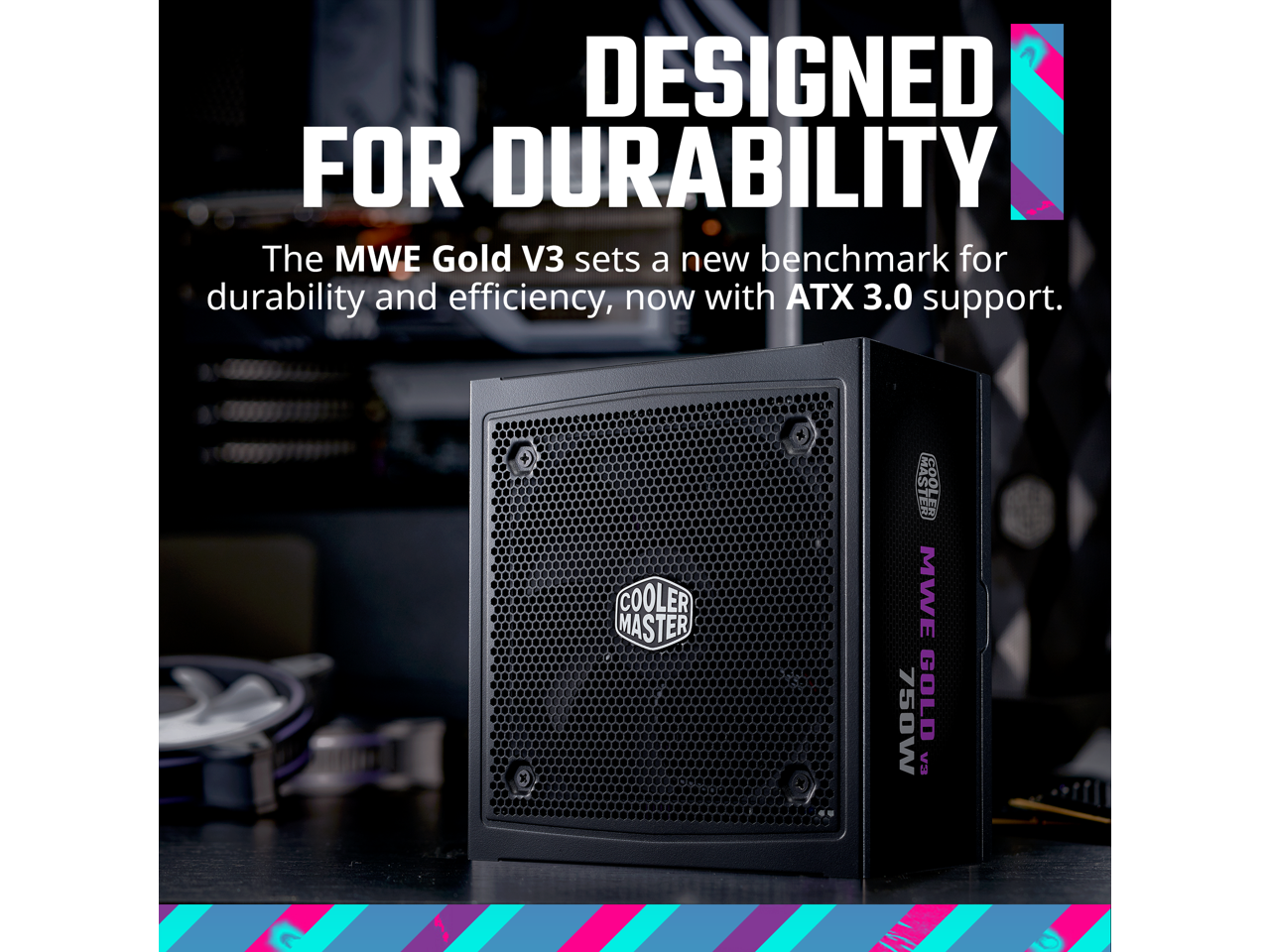 DESIGNED FOR DURABILITY

The MWE Gold V3 sets a new benchmark for durability and efficiency, now with ATX 3.0 support.

COOLER MASTER

MWE GOLD V3
750W