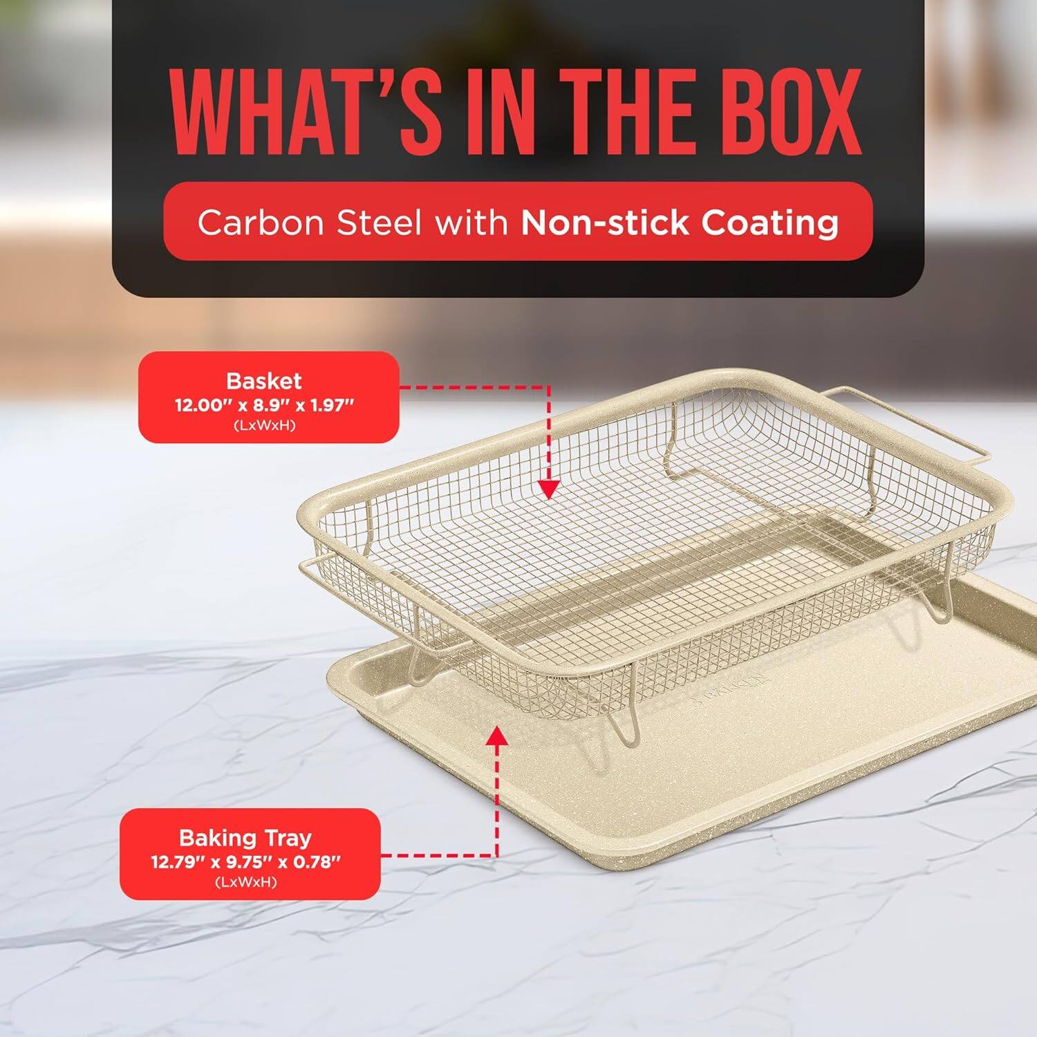WHAT'S IN THE BOX
Carbon Steel with Non-stick Coating
Basket 12.00" x 8.9" x 1.97" (LxWxH)
Baking Tray 12.79" x 9.75" x 0.78" (LxWxH)