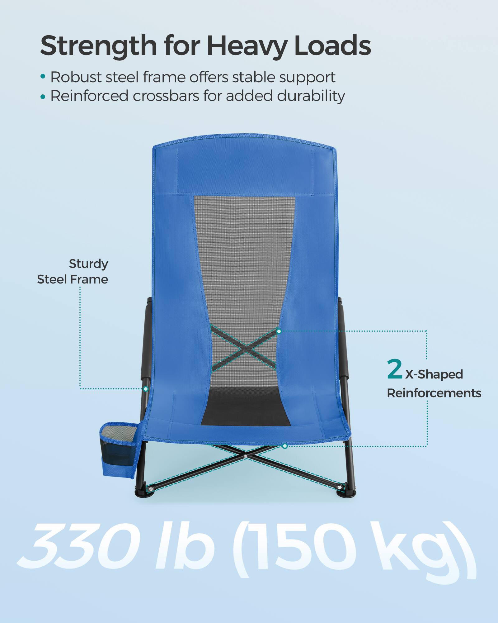 Strength for Heavy Loads  
- Robust steel frame offers stable support  
- Reinforced crossbars for added durability  

Sturdy Steel Frame  
2 X-Shaped Reinforcements  

330 lb (150 kg)