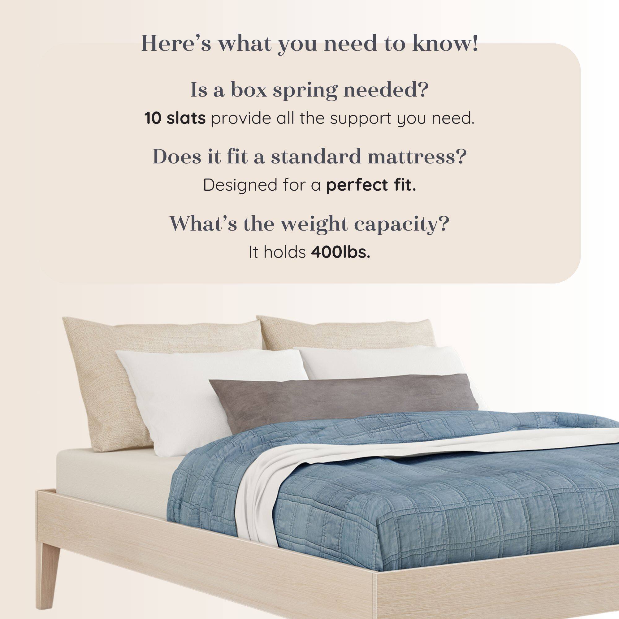 Here's what you need to know!  
Is a box spring needed?  
10 slats provide all the support you need.  
Does it fit a standard mattress?  
Designed for a perfect fit.  
What's the weight capacity?  
It holds 400lbs.