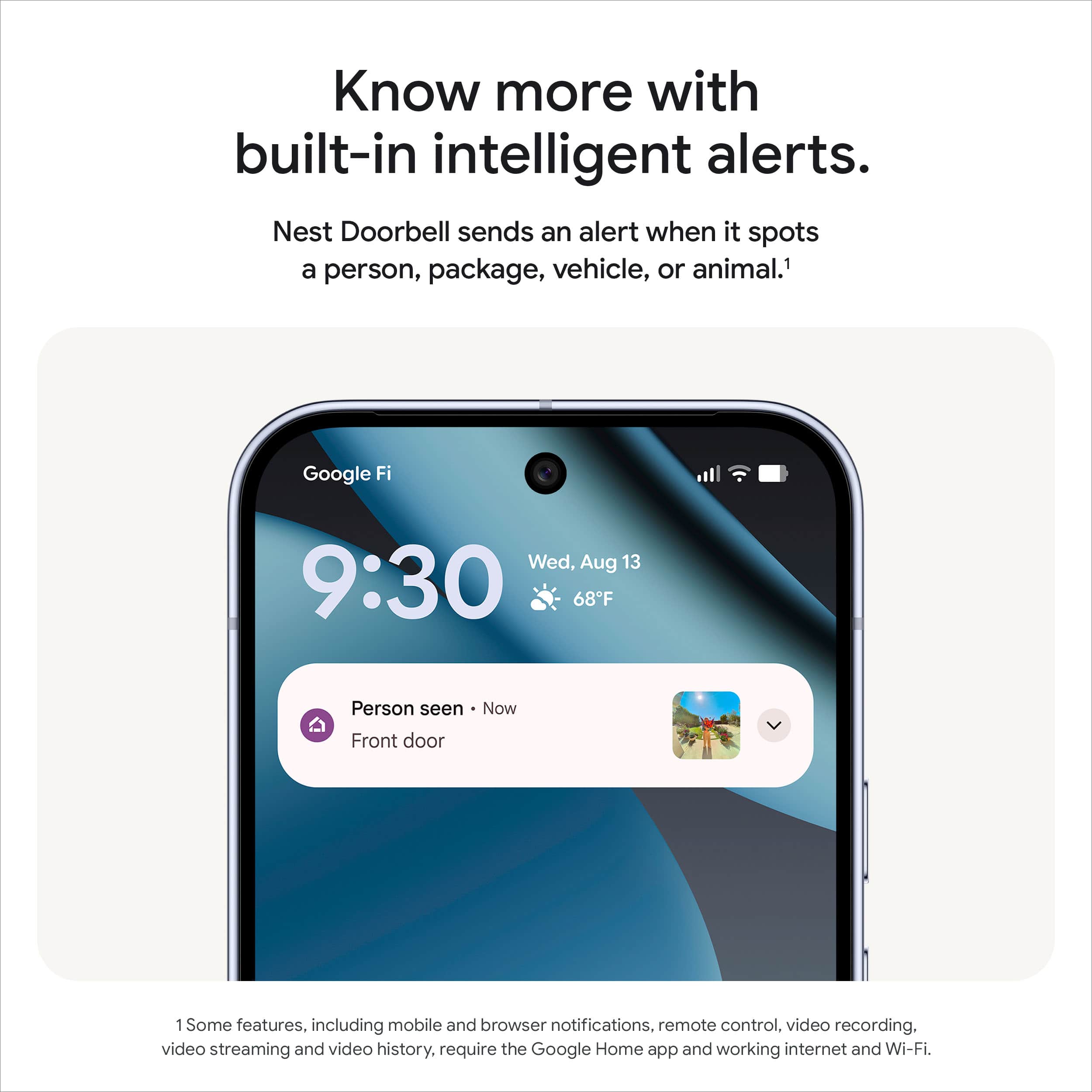 Know more with built-in intelligent alerts.
Nest Doorbell sends an alert when it spots a person, package, vehicle, or animal.¹
Google Fi
Wed, Aug 13
9:30
68°F
Person seen - Now
Front door
Some features, including mobile and browser notifications, remote control, video recording, video streaming and video history, require the Google Home app and working internet and Wi-Fi.