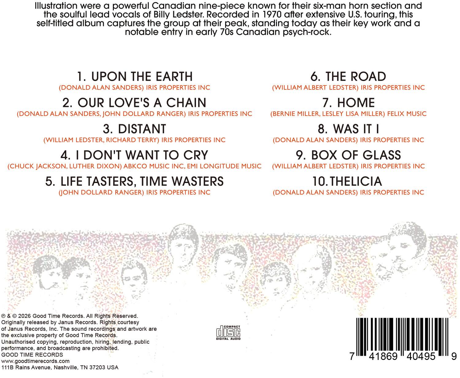 Illustration were a powerful Canadian nine-piece known for their six-man horn section and the soulful lead vocals of Billy Ledster. Recorded in 1970 after extensive U.S. touring, this self-titled album captures the group at their peak, standing today as their key work and a notable entry in early 70s Canadian psych-rock.

1. UPON THE EARTH  
   (DONALD ALAN SANDERS) IRIS PROPERTIES INC

2. OUR LOVE'S A CHAIN  
   (DONALD ALAN SANDERS, JOHN DOLLARD RANGER) IRIS PROPERTIES INC (BERNIE MILLER, LESLEY LISA MILLER) FELIX MUSIC

3. DISTANT  
   (WILLIAM LEDSTER, RICHARD TERRY) IRIS PROPERTIES INC

4. I DON'T WANT TO CRY  
   (CHUCK JACKSON, LUTHER DIXON) ABCKO MUSIC INC, EMI LONGITUDE MUSIC

5. LIFE TASTERS, TIME WASTERS  
   (JOHN DOLLARD RANGER) IRIS PROPERTIES INC

6. THE ROAD  
   (WILLIAM ALBERT LEDSTER) IRIS PROPERTIES INC

