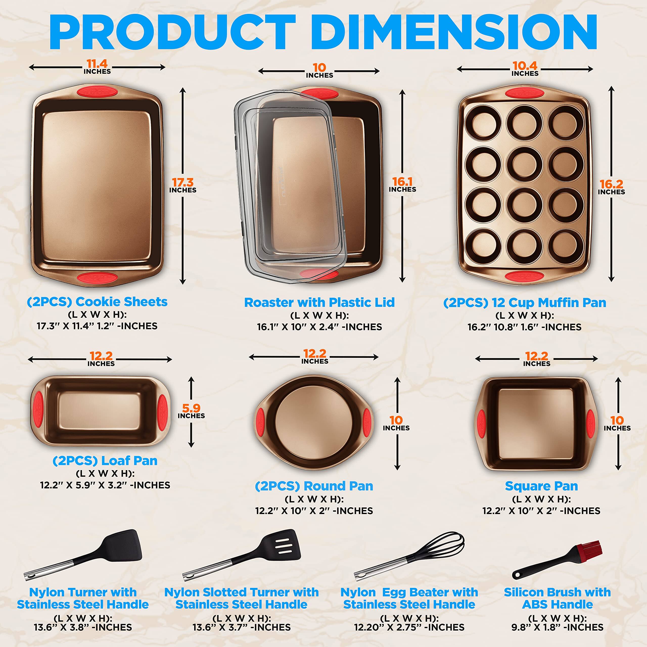 PRODUCT DIMENSION

11.4 INCHES
10 INCHES
10.4 INCHES
17.3 INCHES
16.1 INCHES
16.2 INCHES
12.2 INCHES
5.9 INCHES
10 INCHES
(2PCS) Cookie Sheets (L x W x H): 17.3" x 11.4" 1.2" -INCHES
Roaster with Plastic Lid (L x W x H): 16.1" x 10" x 2.4" -INCHES
(2PCS) 12 Cup Muffin Pan (L x W x H): 16.2" 10.8" 1.6" -INCHES
(2PCS) Loaf Pan (L x W x H): 12.2" x 5.9" x 3.2" -INCHES
(2PCS) Round Pan (L x W x H): 12.2" x 10" x 2" -INCHES
Square Pan (L x W x H): 12.2" x 10" x 2" -INCHES
Nylon Turner with Stainless Steel Handle (L x W x H): 13.6" x 3.8" -INCHES
Nylon Slotted Turner with Stainless Steel Handle (L x W x H): 13.6" x 3.7" -INCHES
Nylon Egg Beater with Stainless Steel Handle (L X W x H): 12.20" x 2.75" -INCHES
Silicon Brush with ABS Handle (L X W x H): 9.8" x 1.8" -INCHES