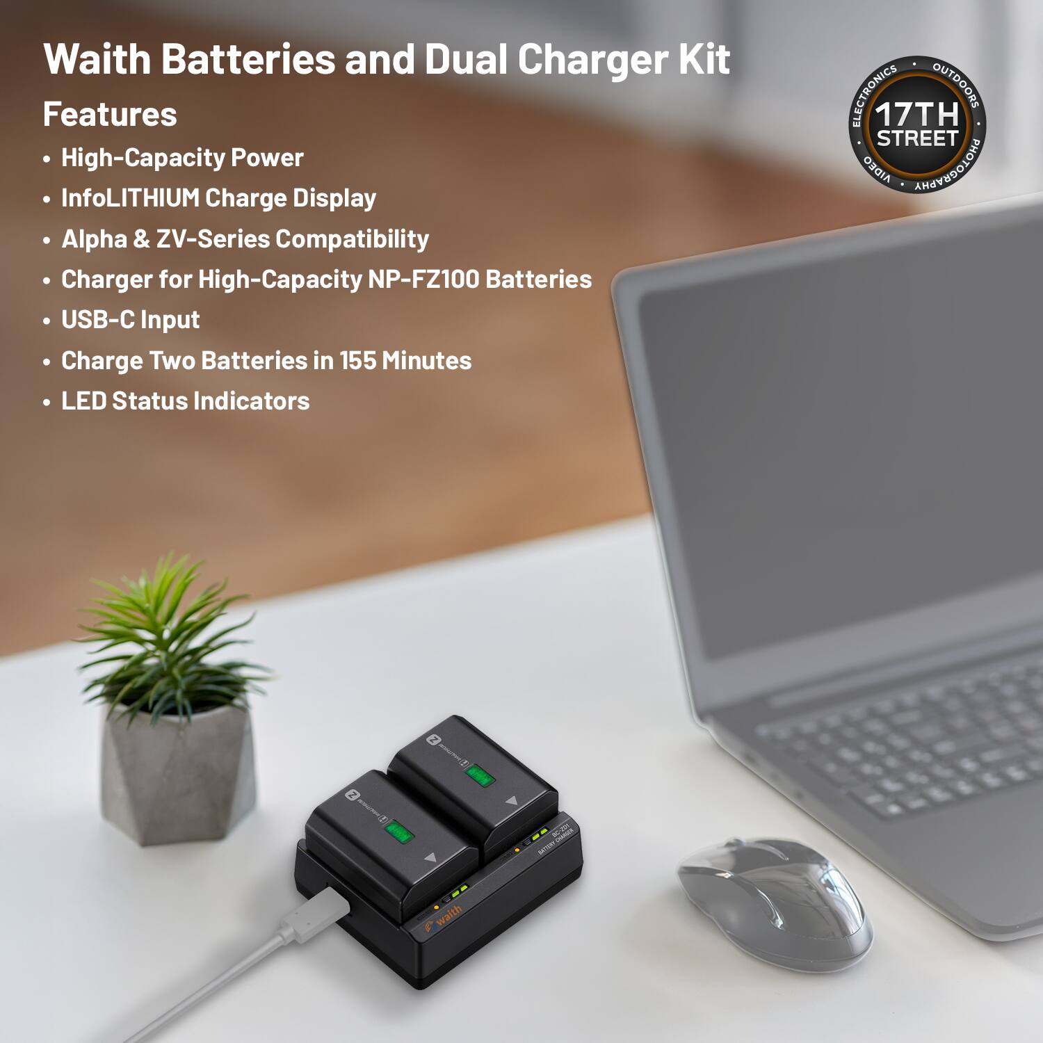 Waith Batteries and Dual Charger Kit

Features
- High-Capacity Power
- InfoLITHIUM Charge Display
- Alpha & ZV-Series Compatibility
- Charger for High-Capacity NP-FZ100 Batteries
- USB-C Input
- Charge Two Batteries in 155 Minutes
- LED Status Indicators

ELECTRONICS OUTDOORS
17TH STREET