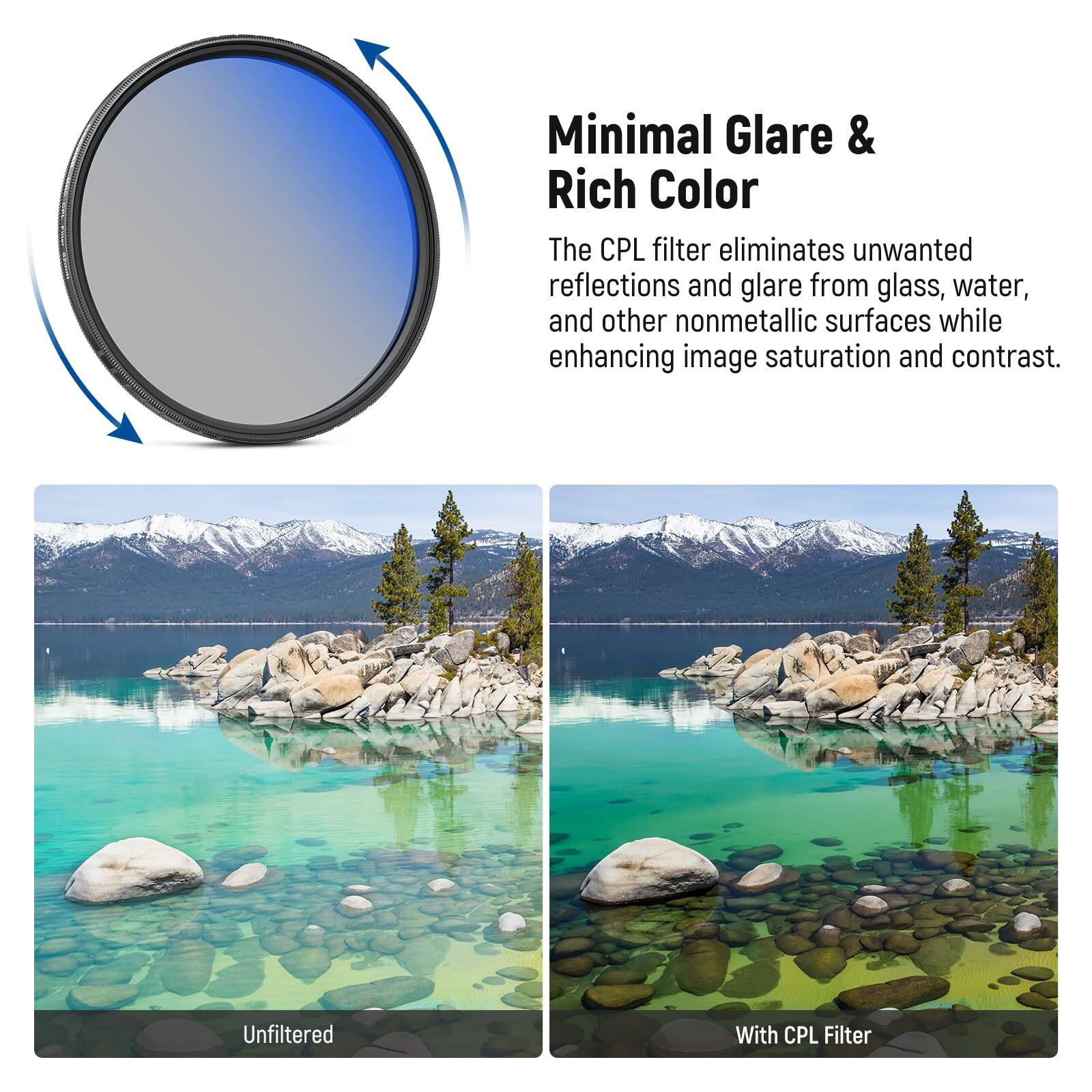 Minimal Glare & Rich Color

The CPL filter eliminates unwanted reflections and glare from glass, water, and other nonmetallic surfaces while enhancing image saturation and contrast.

Unfiltered

With CPL Filter
