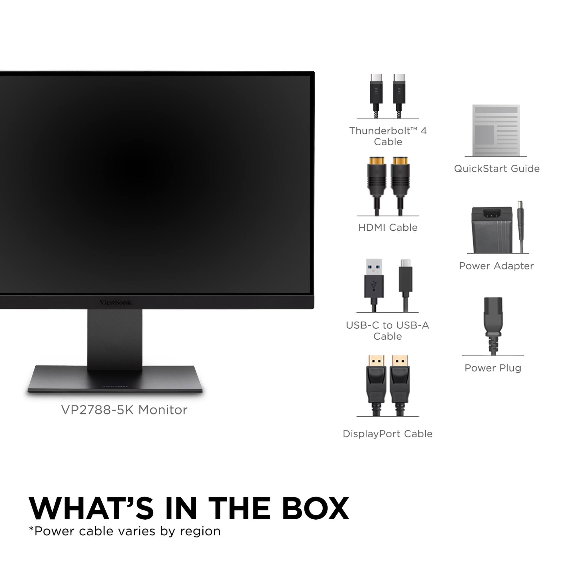 What's in the Box:

* Thunderbolt 4 Cable QuickStart Guide
* HDMI Cable
* USB-C to USB-A Cable
* Power Adapter
* DisplayPort Cable
* VP2788-5K Monitor
* Power Plug
* USB-C to USB-A Cable
* Power Adapter
* DisplayPort Cable
* VP2788-5K Monitor
* Power Plug
* Power cable varies by region