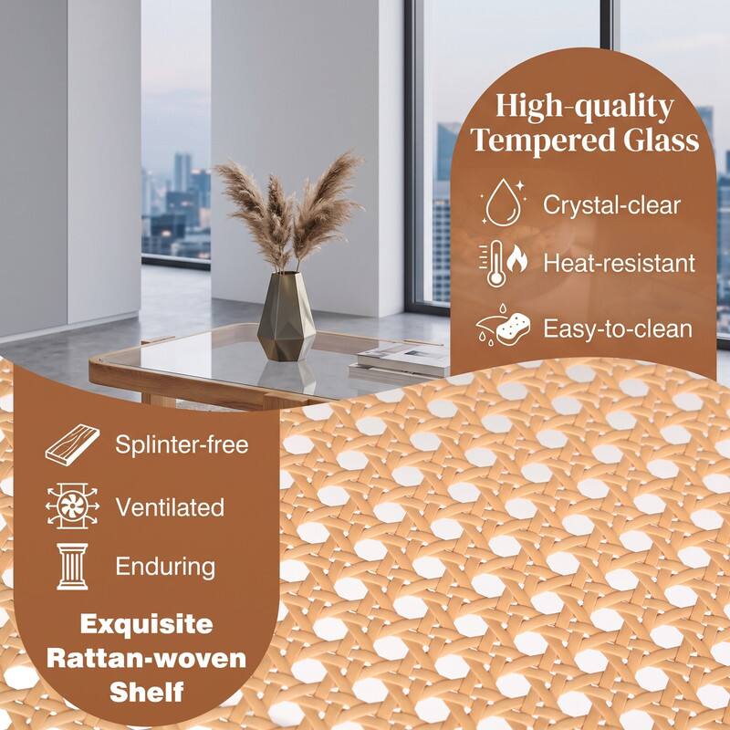 High-quality Tempered Glass  
Crystal-clear  
Heat-resistant  
Easy-to-clean  
Splinter-free  
Ventilated  
Enduring  
Exquisite Rattan-woven Shelf