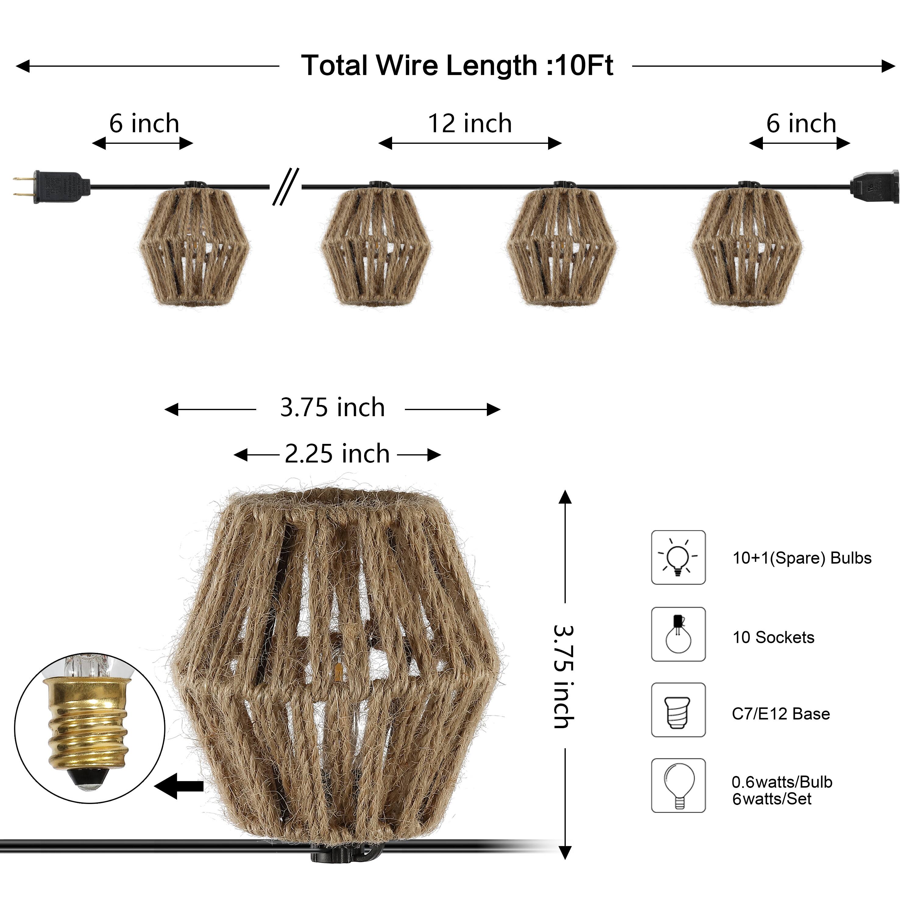 Total Wire Length: 10Ft  
6 inch  
12 inch  
6 inch  
3.75 inch  
2.25 inch  
10+1 (Spare) Bulbs  
10 Sockets  
C7/E12 Base  
0.6 watts/Bulb  
6 watts/Set