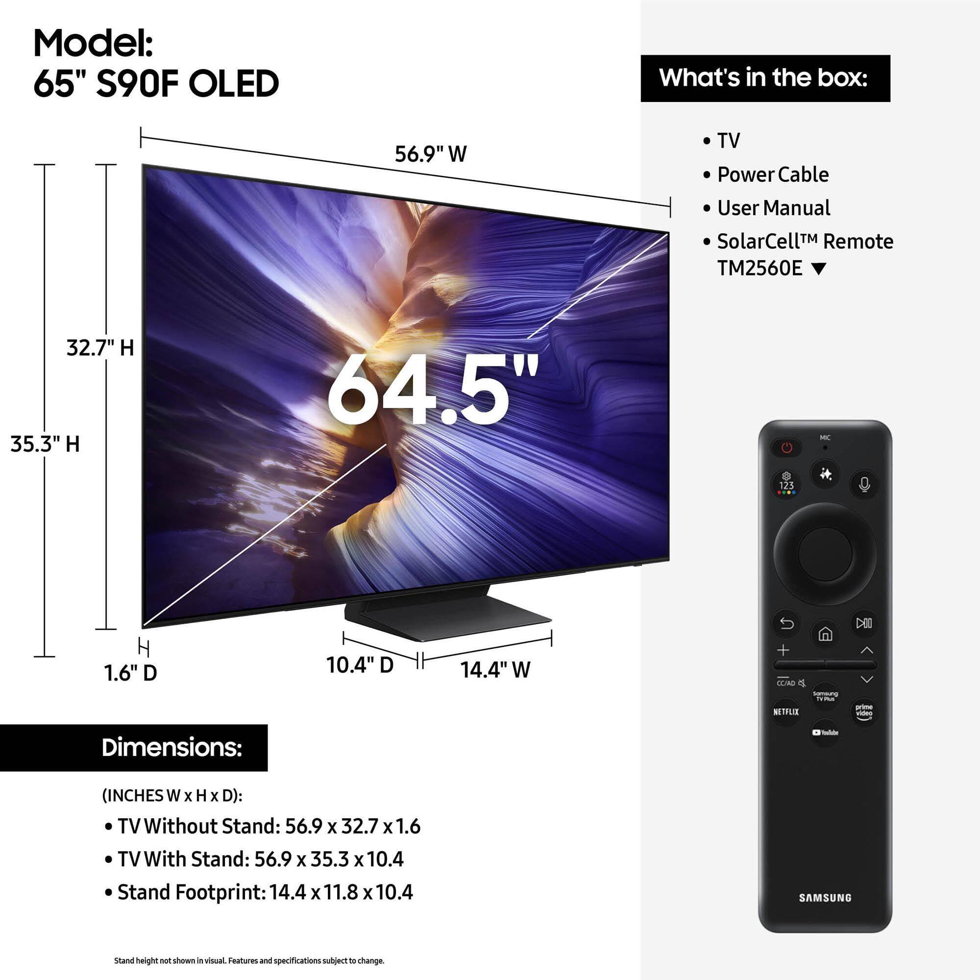 Model: 65" S90F OLED

What's in the box:
- TV
- Power Cable
- User Manual
- SolarCell™ Remote TM2560E

Dimensions:
(INCHES W x H x D):
- TV Without Stand: 56.9 x 32.7 x 1.6
- TV With Stand: 56.9 x 35.3 x 10.4
- Stand Footprint: 14.4 x 11.8 x 10.4

Stand height not shown in visual. Features and specifications subject to change.