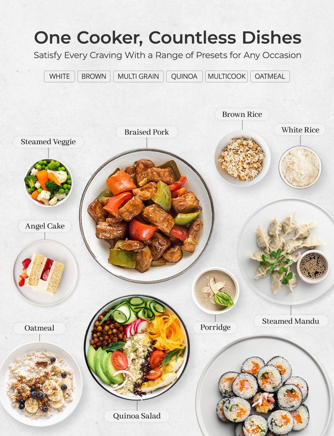 One Cooker, Countless Dishes  
Satisfy Every Craving With a Range of Presets for Any Occasion  

WHITE BROWN MULTI GRAIN QUINOA MULTICOOK OATMEAL  

- Steamed Veggie  
- Braised Pork  
- Angel Cake  
- Oatmeal  
- Quinoa Salad  
- Brown Rice  
- White Rice  
- Porridge  
- Steamed Mandu