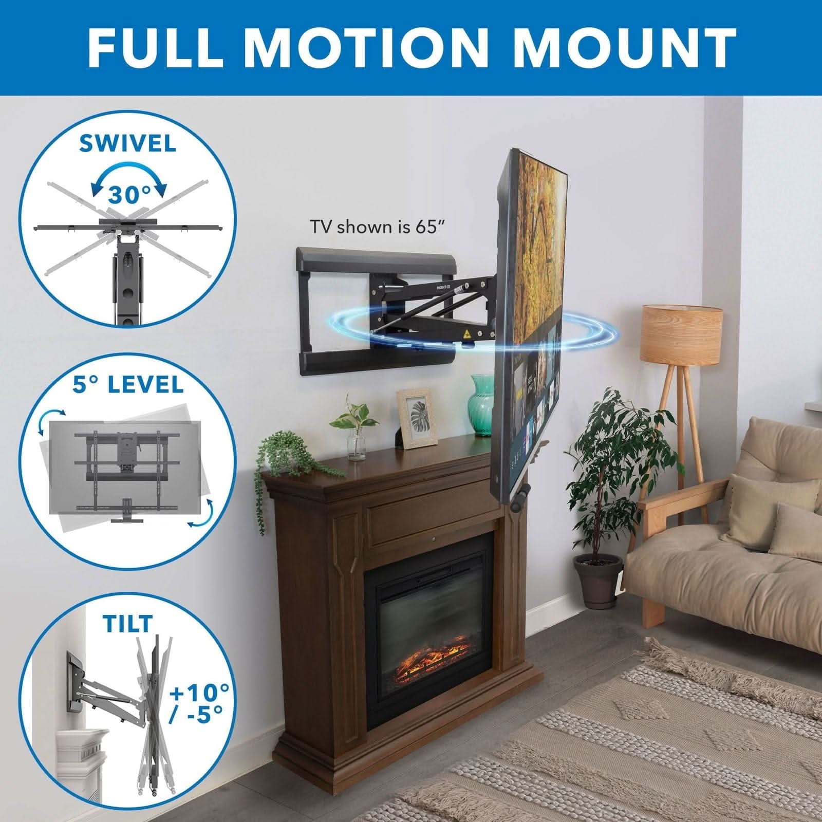 FULL MOTION MOUNT

SWIVEL 30°

TV shown is 65"

5° LEVEL

TILT +10° / -5°