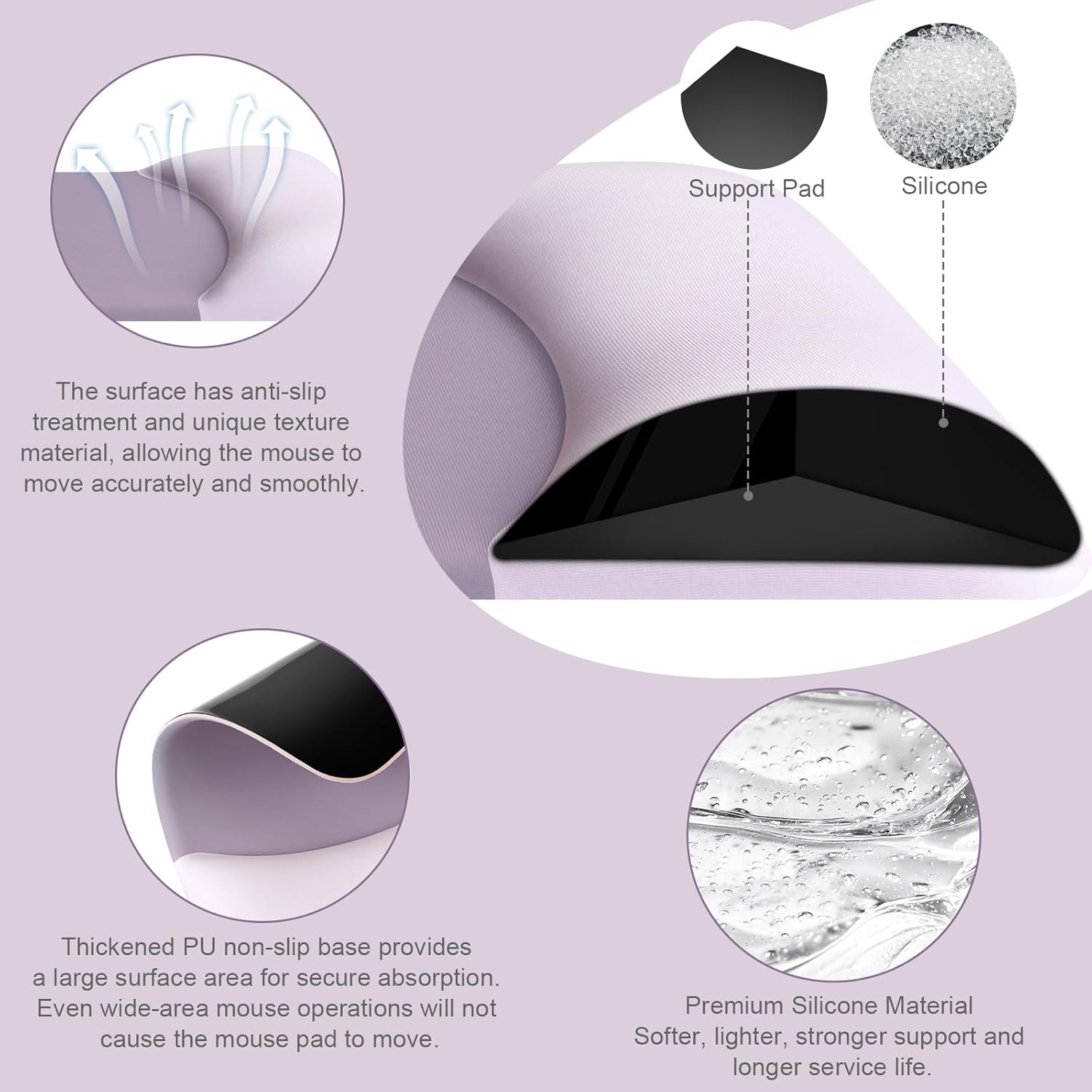 Support Pad Silicone

The surface has anti-slip treatment and unique texture material, allowing the mouse to move accurately and smoothly.

Thickened PU non-slip base provides a large surface area for secure absorption. Even wide-area mouse operations will not cause the mouse pad to move.

Premium Silicone Material
Softer, lighter, stronger support and longer service life.