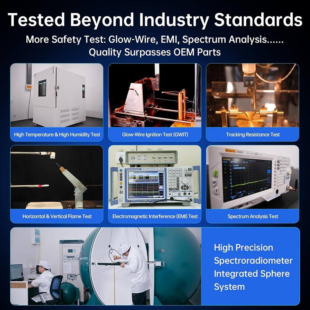 Tested Beyond Industry Standards

More Safety Test: Glow-Wire, EMI, Spectrum Analysis......

Quality Surpasses OEM Parts

- High Temperature & High Humidity Test
- Glow-Wire Ignition Test (GWIT)
- Tracking Resistance Test
- Horizontal & Vertical Flame Test
- Electromagnetic Interference (EMI) Test
- Spectrum Analysis Test
- High Precision Spectroradiometer Integrated Sphere System