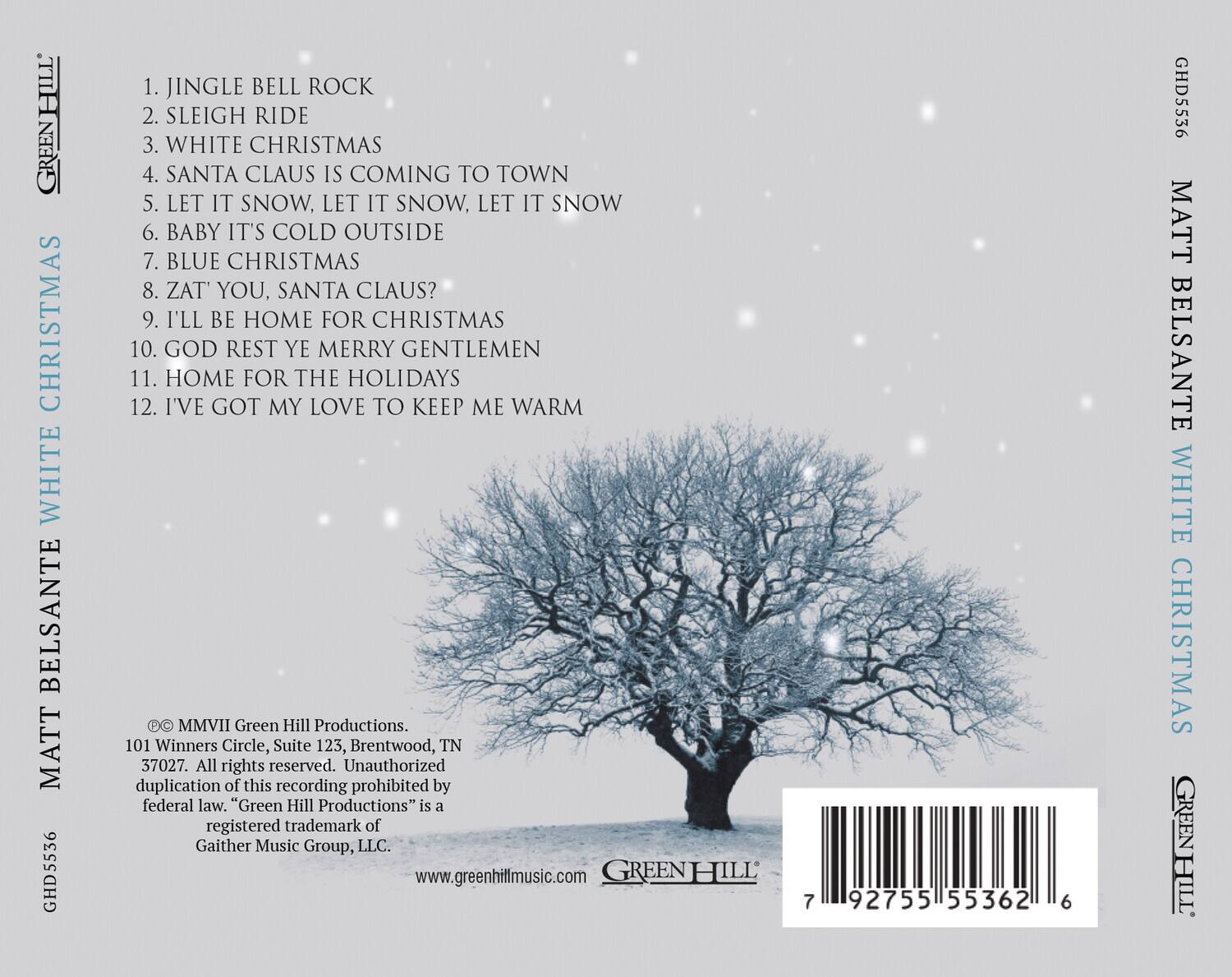 **MATT BELSANTE WHITE CHRISTMAS**

1. JINGLE BELL ROCK  
2. SLEIGH RIDE  
3. WHITE CHRISTMAS  
4. SANTA CLAUS IS COMING TO TOWN  
5. LET IT SNOW, LET IT SNOW, LET IT SNOW  
6. BABY IT'S COLD OUTSIDE  
7. BLUE CHRISTMAS  
8. ZAT' YOU, SANTA CLAUS?  
9. I'LL BE HOME FOR CHRISTMAS  
10. GOD REST YE MERRY GENTLEMEN  
11. HOME FOR THE HOLIDAYS  
12. I'VE GOT MY LOVE TO KEEP ME WARM  

© MMVII Green Hill Productions.  
101 Winners Circle, Suite 123, Brentwood, TN 37027.  
All rights reserved. Unauthorized duplication of this recording prohibited by federal law. "Green Hill Productions" is a registered trademark of Gaither Music Group, LLC.  
www.greenhillmusic.com  

GREEN HILL  
GHD5536  
92755155362  
6  

GHD5536  
MATT BELSANTE WHITE CHRISTMAS  
GREEN