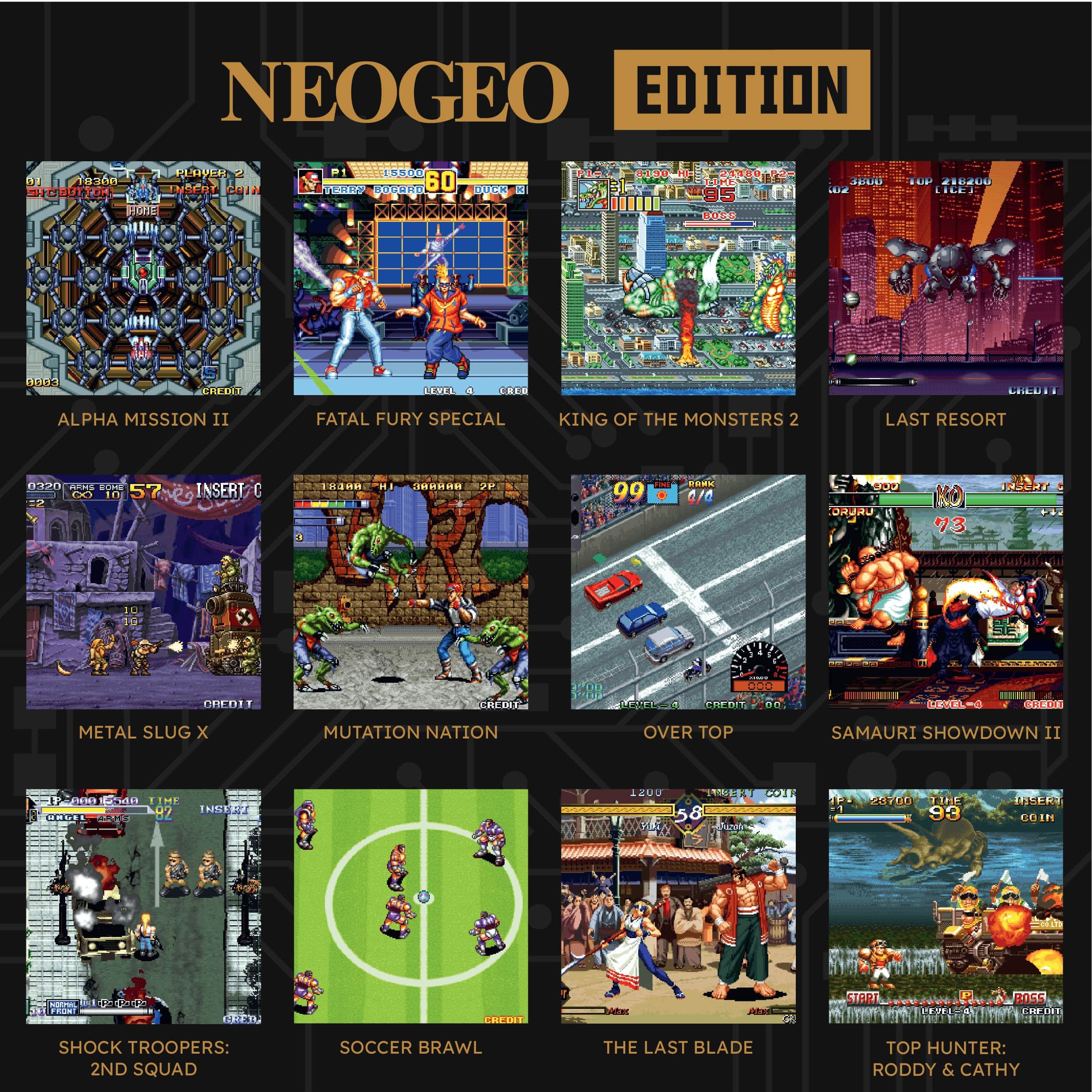 NEOGEO EDITION

- ALPHA MISSION II
- FATAL FURY SPECIAL
- KING OF THE MONSTERS 2
- LAST RESORT
- METAL SLUG X
- MUTATION NATION
- OVER TOP
- SAMURAI SHOWDOWN II
- SHOCK TROOPERS: 2ND SQUAD
- SOCCER BRAWL
- THE LAST BLADE
- TOP HUNTER: RODDY & CATHY