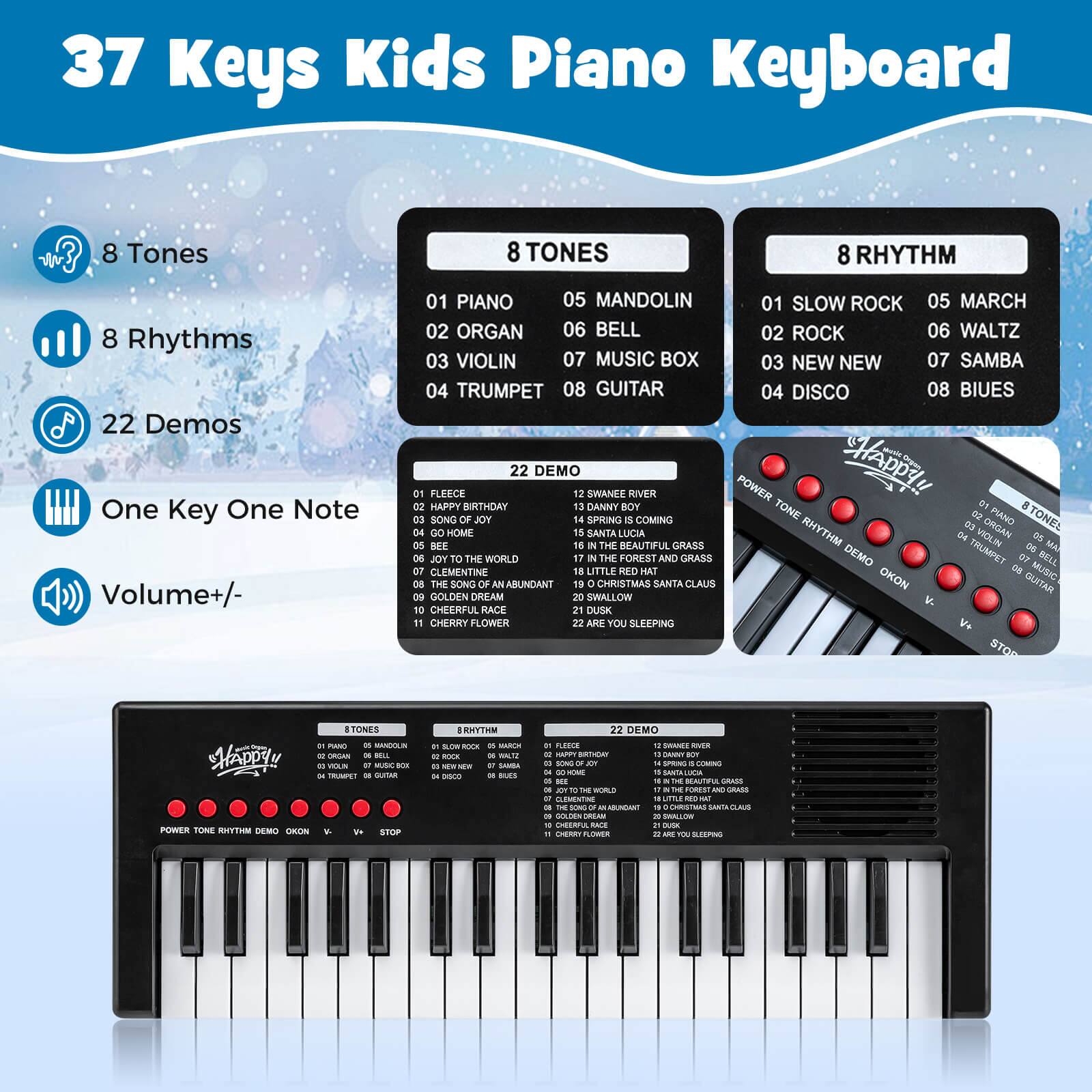 37 Keys Kids Piano Keyboard

- 8 Tones
- 8 Rhythms
- 22 Demos
- One Key One Note
- Volume +/- 

**8 TONES**
01 PIANO
02 ORGAN
03 VIOLIN
04 TRUMPET
05 MANDOLIN
06 BELL
07 MUSIC BOX
08 GUITAR

**8 RHYTHM**
01 SLOW ROCK
02 ROCK
03 NEW NEW
04 DISCO
05 MARCH
06 WALTZ
07 SAMBA
08 BLUES

**22 DEMO**
01 FLEECE
02 HAPPY BIRTHDAY
03 SONG OF JOY
04 GOING HOME
05 SWANEE RIVER
06 DANNY BOY
07 SPRING COMING
08 CLEMENTINE
09 THE SOFT OF ABUNDANT CHRISTMAS
10 CHEERFUL RACE
11 CHERRY FLOWER
12 THE FOREST AND GRASS
13 LITTLE RED HAT
14 SANTA LUCIA
15 THE BEAUT