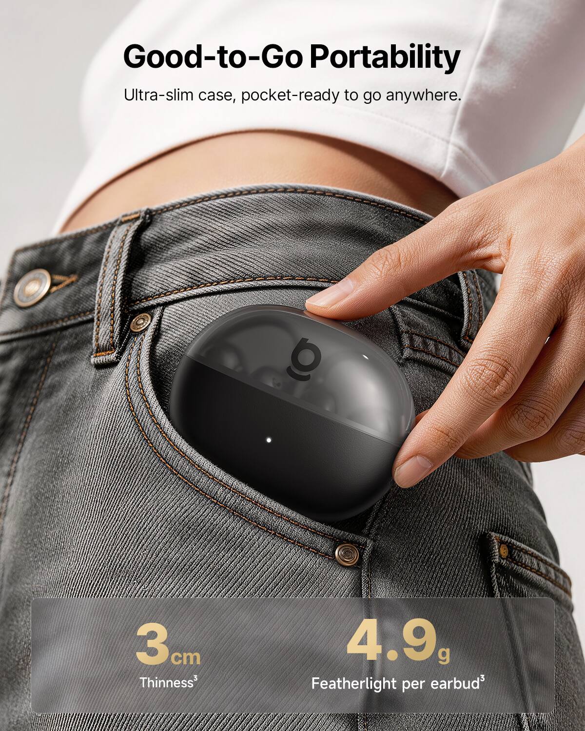Good-to-Go Portability  
Ultra-slim case, pocket-ready to go anywhere.  

3 cm Thinness  
4.9 g Featherlight per earbud
