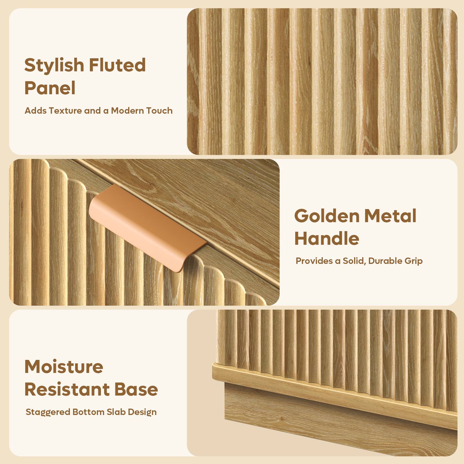 Stylish Fluted Panel  
Adds Texture and a Modern Touch  

Golden Metal Handle  
Provides a Solid, Durable Grip  

Moisture Resistant Base  
Staggered Bottom Slab Design