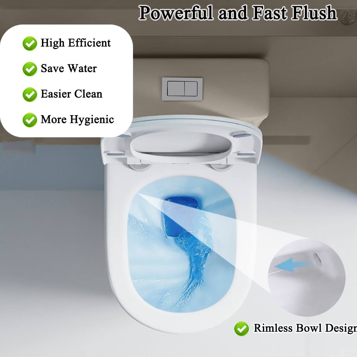 Powerful and Fast Flush

- High Efficient
- Save Water
- Easier Clean
- More Hygienic
- Rimless Bowl Design