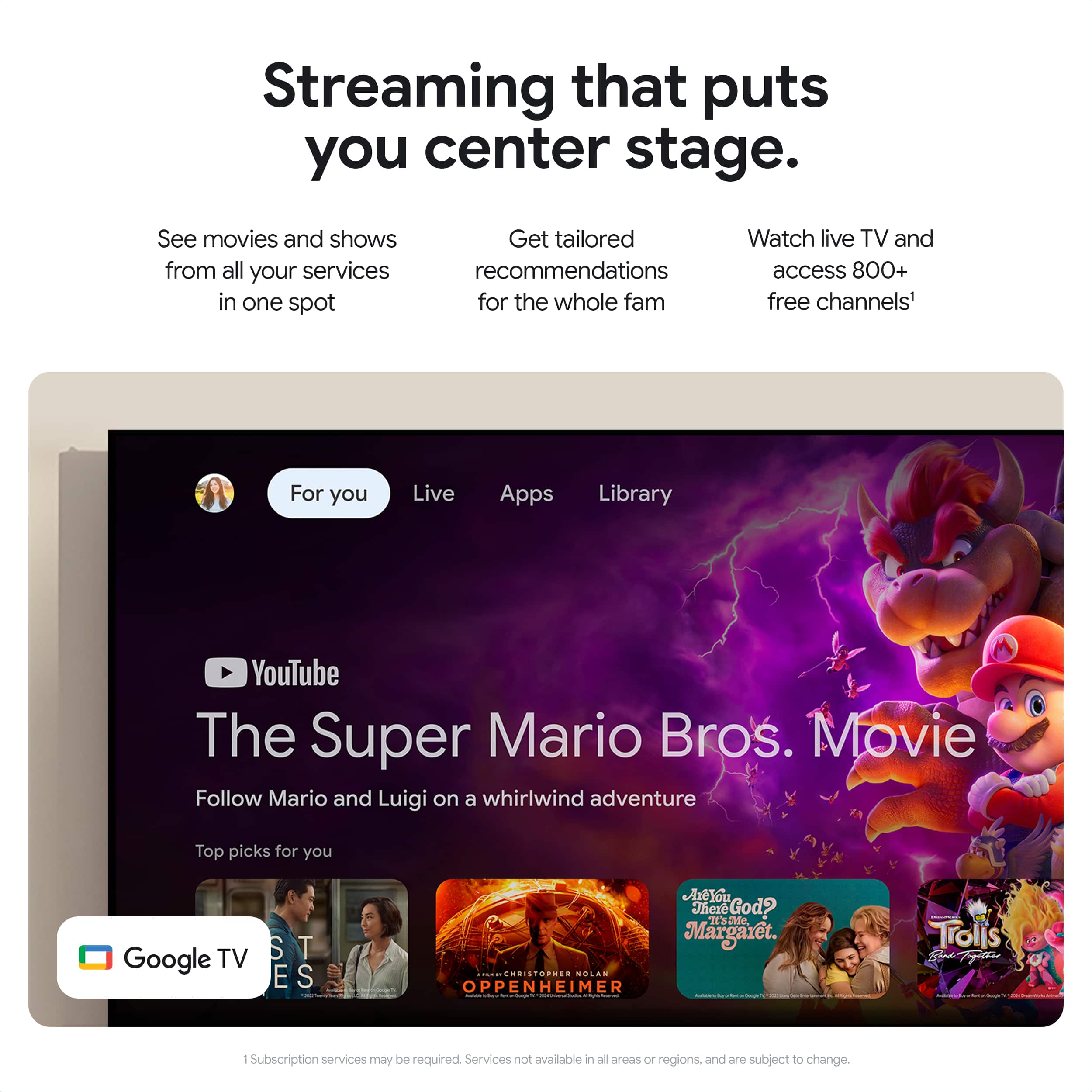 Streaming that puts you center stage. See movies and shows from all your services in one spot. Get tailored recommendations for the whole fam. Watch live TV and access 800+ free channels. For you. Live Apps Library YouTube. The Super Mario Bro's. Movie. Follow Mario and Luigi on a whirlwind adventure. Top picks for you. TV. Google.