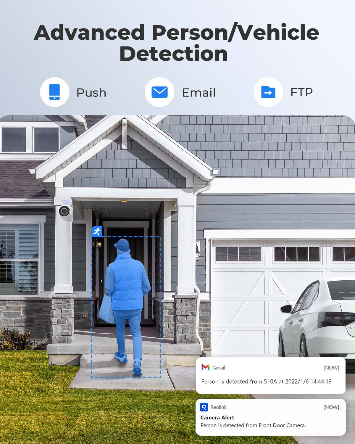 Advanced Person/Vehicle Detection

Push
Email
FTP

Gmail
[NOW]
Person is detected from 510A at 2022/1/6 14:44:19

Reolink
[NOW]
Camera Alert Person is detected from Front Door Camera.