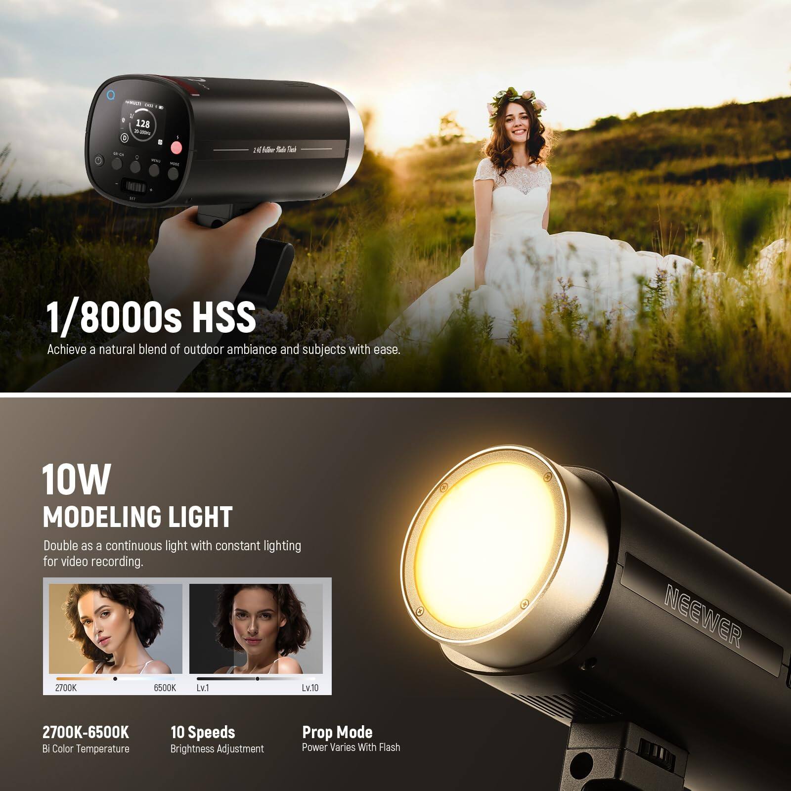 - i 4 . 128 i -- 3 Y - JN Tael 1/8000s HSS Achieve a natural blend of outdoor ambiance and subjects with ease. 10W MODELING LIGHT Double as a continuous light with constant lighting for video recording. Z7O0K 6500K Lv1 Lv.10 NEEWER 2700K-6500K B Color Temperature 10 Speeds Brightness Adjustment Prop Mode Power Varies With Flash