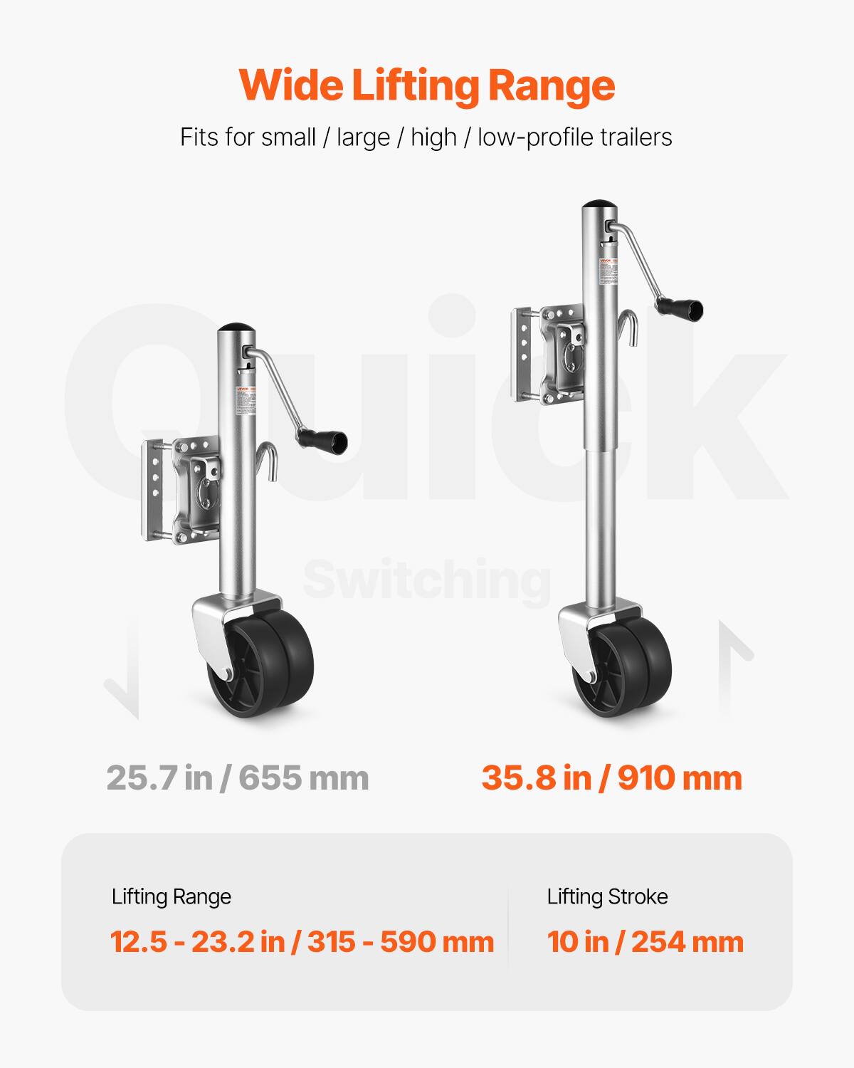 Wide Lifting Range  
Fits for small / large / high / low-profile trailers  

Guilk Switching  

25.7 in / 655 mm  
35.8 in / 910 mm  

Lifting Range: 12.5 - 23.2 in / 315 - 590 mm  
Lifting Stroke: 10 in / 254 mm