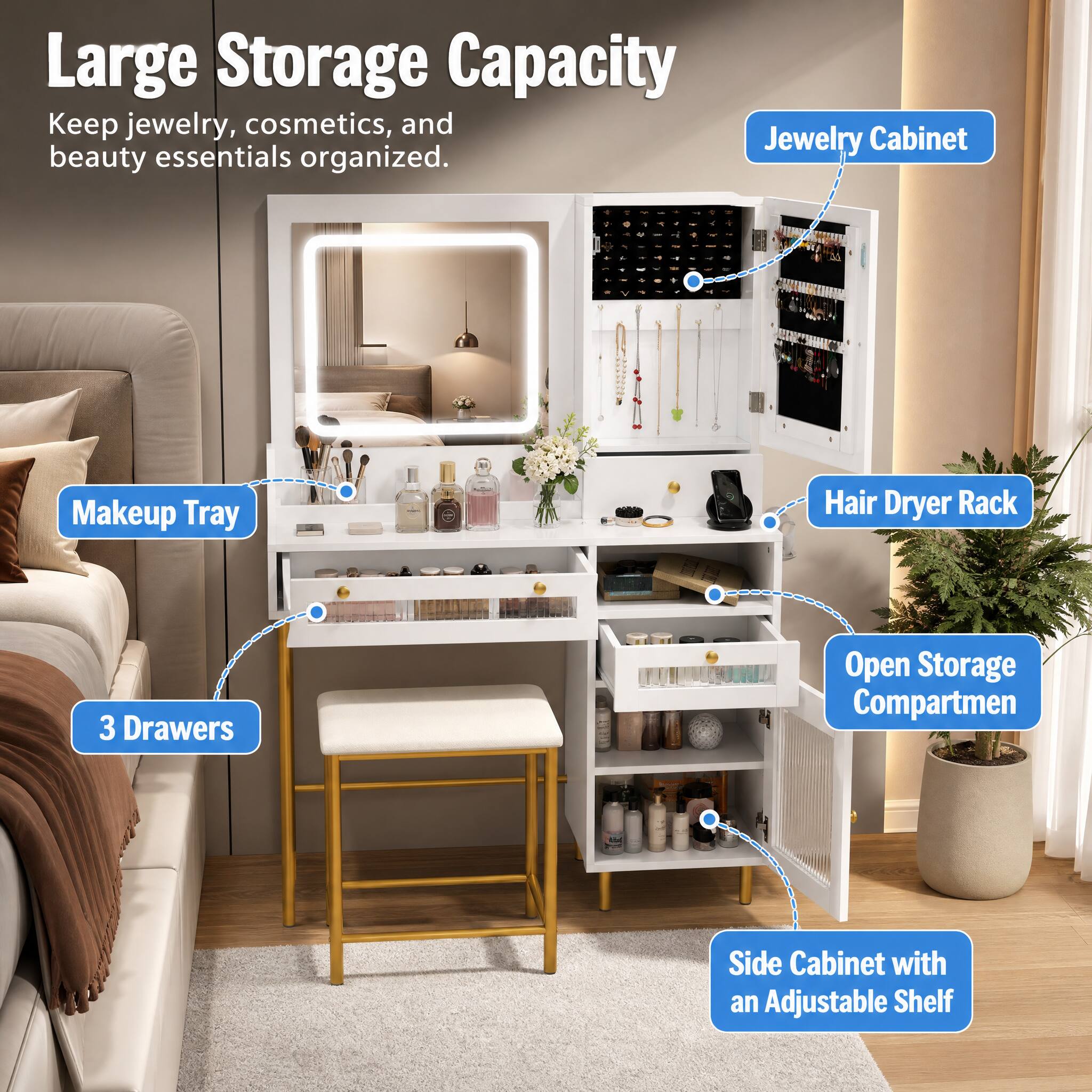 Large Storage Capacity  
Keep jewelry, cosmetics, and beauty essentials organized.  
Makeup Tray  
Hair Dryer Rack  
3 Drawers  
Open Storage Compartmen  
Side Cabinet with an Adjustable Shelf