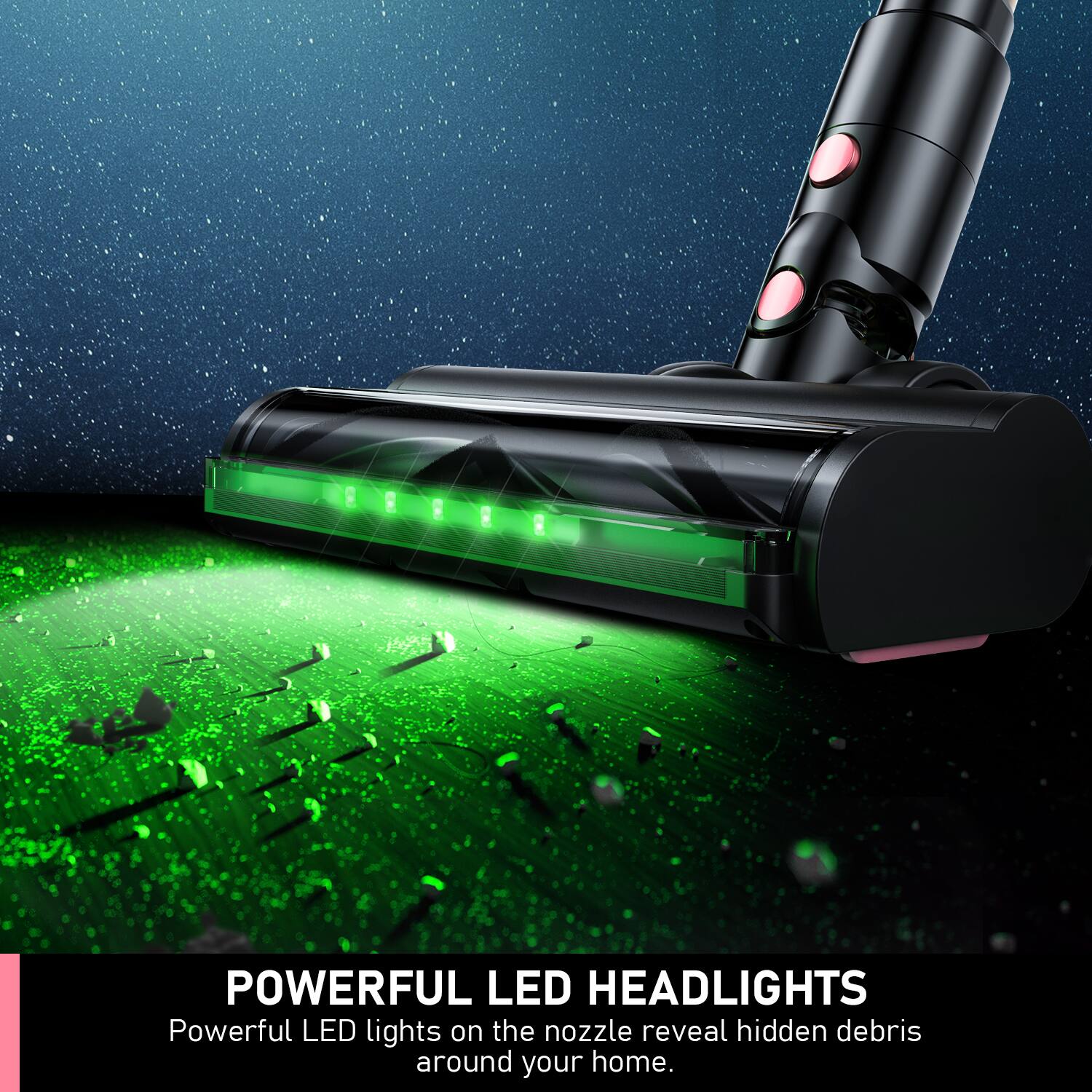 POWERFUL LED HEADLIGHTS  
Powerful LED lights on the nozzle reveal hidden debris around your home.