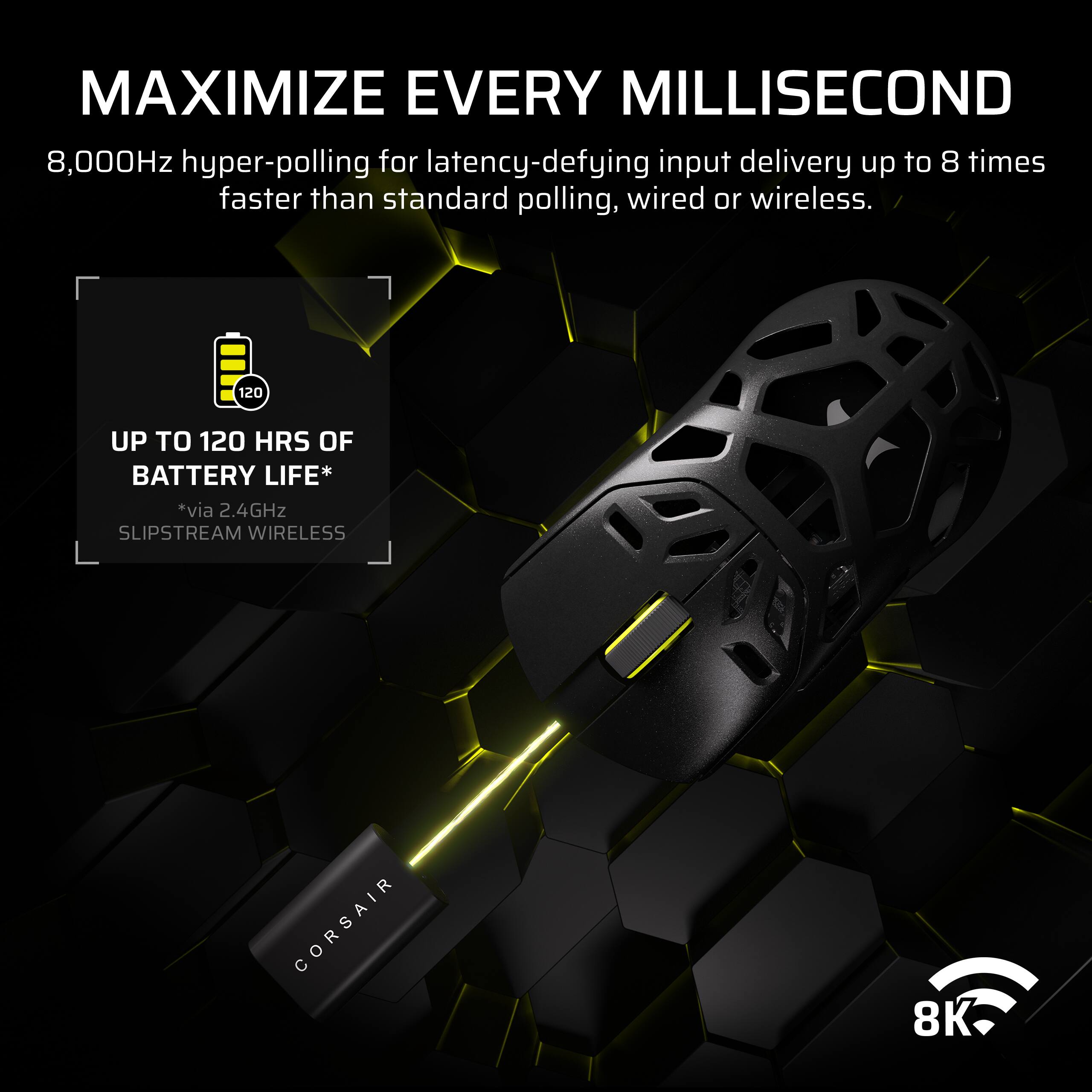 MAXIMIZE EVERY MILLISECOND

8,000Hz hyper-polling for latency-defying input delivery up to 8 times faster than standard polling, wired or wireless.

UP TO 120 HRS OF BATTERY LIFE*  
*via 2.4GHz SLIPSTREAM WIRELESS

CORSAIR 8K