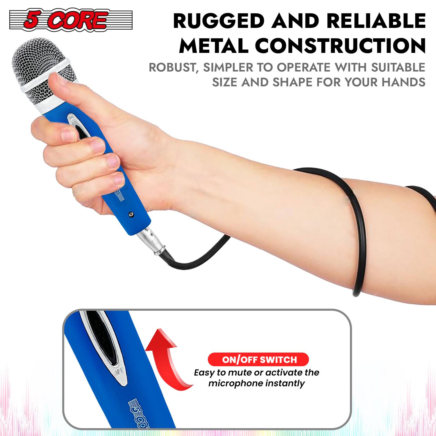 5 CORE

RUGGED AND RELIABLE METAL CONSTRUCTION
ROBUST, SIMPLER TO OPERATE WITH SUITABLE SIZE AND SHAPE FOR YOUR HANDS

ON/OFF SWITCH
Easy to mute or activate the microphone instantly