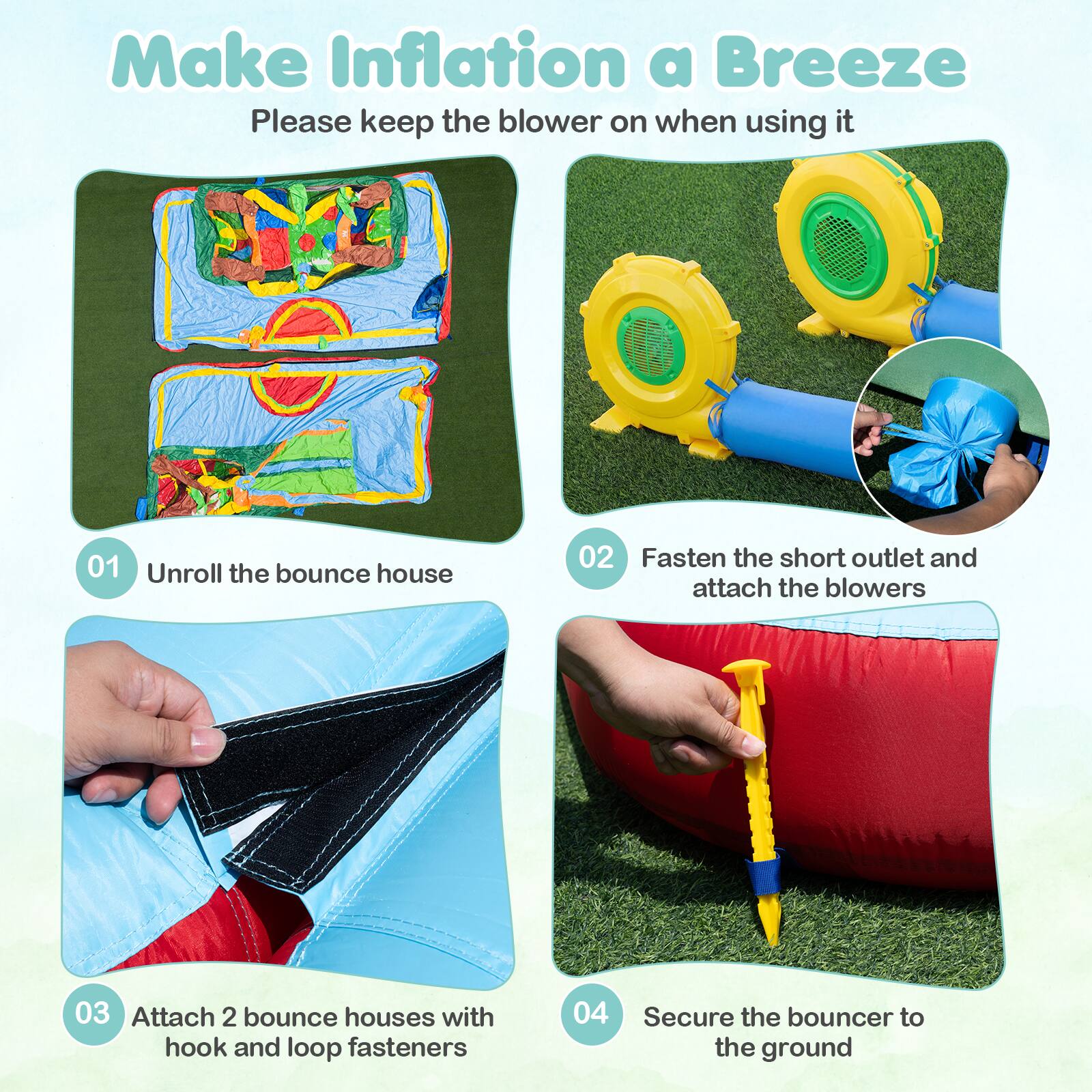Make Inflation a Breeze  
Please keep the blower on when using it  

01 Unroll the bounce house  
02 Fasten the short outlet and attach the blowers  
03 Attach 2 bounce houses with hook and loop fasteners  
04 Secure the bouncer to the ground
