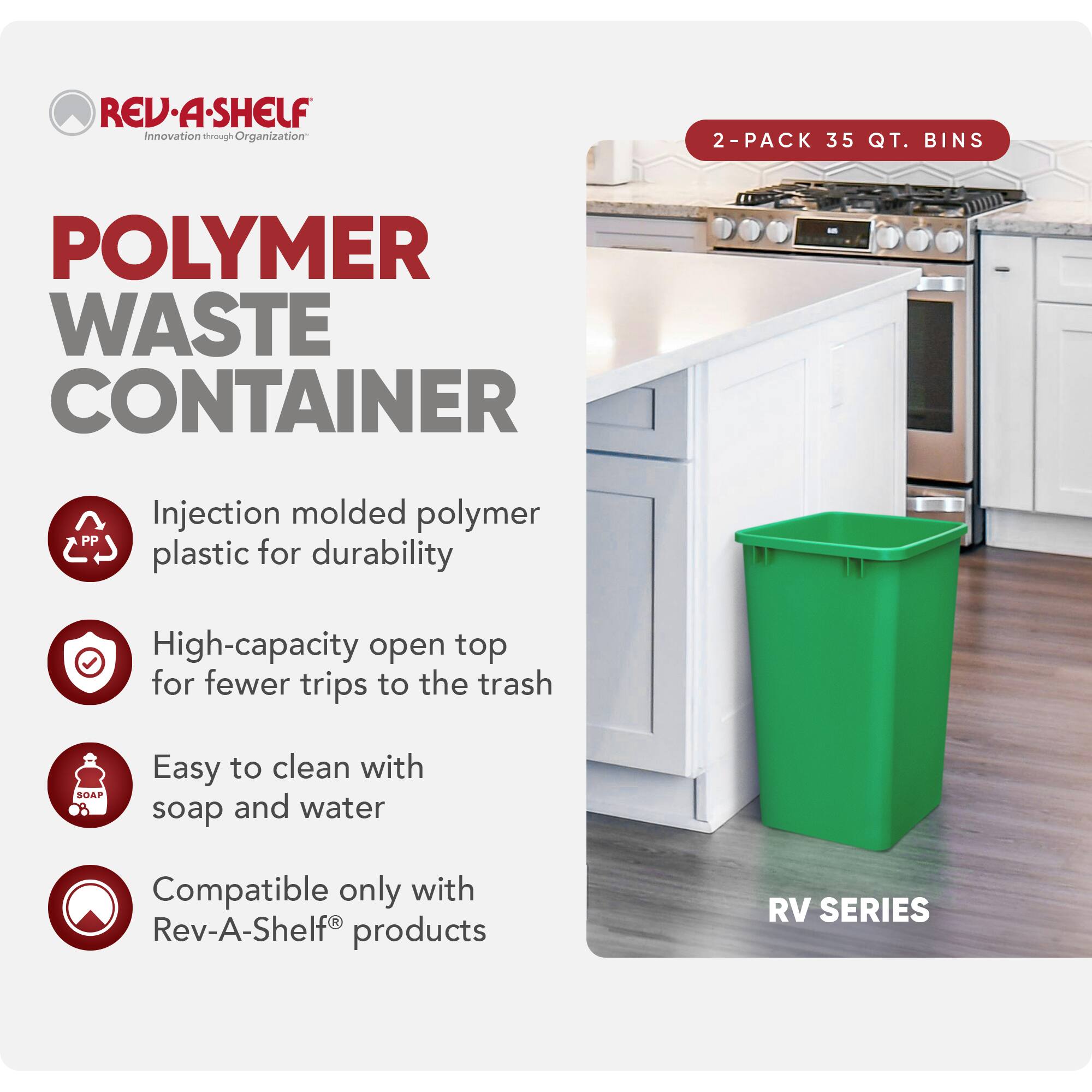 RED REV-A-SHELF  
Innovation through Organization  

POLYMER WASTE CONTAINER  

2-PACK 35 QT. BINS  

Injection molded polymer plastic for durability  
High-capacity open top for fewer trips to the trash  
Easy to clean with soap and water  
Compatible only with Rev-A-Shelf® products  

RV SERIES
